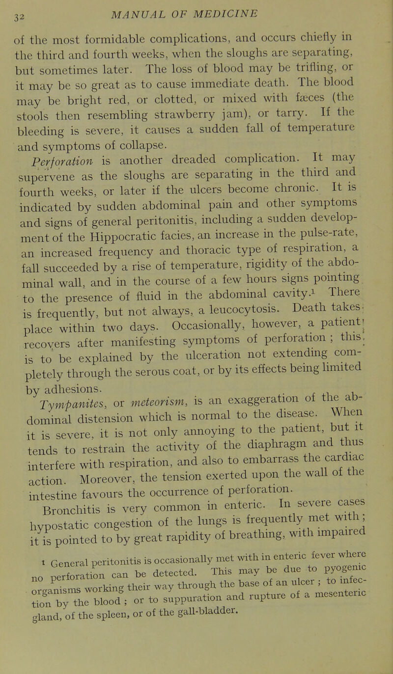 of the most formidable comphcations, and occurs chiefly in the third and fourth weeks, when the sloughs are separating, but sometimes later. The loss of blood may be trifling, or it may be so great as to cause immediate death. The blood may be bright red, or clotted, or mixed with faeces (the stools then resembling strawberry jam), or tarry. If the bleeding is severe, it causes a sudden fall of temperature and symptoms of collapse. Perforation is another dreaded complication. It may supervene as the sloughs are separating in the third and fourth weeks, or later if the ulcers become chronic. It is indicated by sudden abdominal pain and other symptoms and signs of general peritonitis, including a sudden develop- ment of the Hippocratic facies, an increase in the pulse-rate, an increased frequency and thoracic type of respiration, a fall succeeded by a rise of temperature, rigidity of the abdo- minal wall, and in the course of a few hours signs pomtmg to the presence of fluid in the abdominal cavity .1 There is frequently, but not always, a leucocytosis. Death takes- place within two days. Occasionally, however, a patient'^ recovers after manifesting symptoms of perforation; this, is to be explained by the ulceration not extendmg com- pletely through the serous coat, or by its effects bemg limited by adhesions. r o Tympanites, or meteorism, is an exaggeration of the ab- dominal distension which is normal to the disease. When it is severe, it is not only annoying to the patient, but it tends to restrain the activity of the diaphragm and thus interfere with respiration, and also to embarrass the cardiac action. Moreover, the tension exerted upon the wall of the intestine favours the occurrence of perforation. Bronchitis is very common in enteric. In severe cases hypostatic congestion of the lungs is frequently met with; it is pointed to by great rapidity of breathing, with impaired 1 General peritonitis is occasionally met with in enteric fever where no perforation can be detected. TMs may be due to pyogen organisms working their way through the base of an ulcer ; to infec ^il b~blood'; or to suppuration and rupture of a mesenteric gland, of the spleen, or of the gall-bladder.