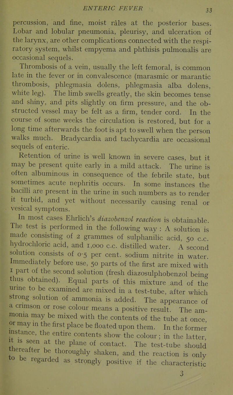 percussion, and fine, moist rales at the posterior bases. Lobar and lobular pneumonia, pleurisy, and ulceration of the larynx, are other complications connected with the respi- ratory system, whilst empyema and phthisis pulmonalis are occasional sequels. Thrombosis of a vein, usually the left femoral, is common late in the fever or in convalescence (marasmic or marantic thrombosis, phlegmasia dolens, phlegmasia alba dolens, white leg). The limb swells greatly, the skin becomes tense and shiny, and pits sHghtly on firm pressure, and the ob- structed vessel may be felt as a firm, tender cord. In the course of some weeks the circulation is restored, but for a long time afterwards the foot is apt to swell when the person walks much. Bradycardia and tachycardia are occasional sequels of enteric. Retention of urine is well known in severe cases, but it may be present quite early in a mild attack. The urine is often albuminous in consequence of the febrile state, but sometimes acute nephritis occurs. In some instances the bacilli are present in the urine in such numbers as to render it turbid, and yet without necessarily causing renal or vesical symptoms. In most cases Ehrlich's diazohenzol reaction is obtainable. The test is performed in the following way : A solution is made consisting of 2 grammes of sulphanilic acid, 50 c.c. hydrochloric acid, and 1,000 c.c. distilled water. A second solution consists of 0-5 per cent, sodium nitrite in water. Immediately before use, 50 parts of the first are mixed with I part of the second solution (fresh diazosulphobenzol being thus obtained). Equal parts of this mixture and of the urme to be examined are mixed in a test-tube, after which strong solution of ammonia is added. The appearance of a crimson or rose colour means a positive result. The am- monia may be mixed with the contents of the tube at once or may in the first place be floated upon them. In the former instance, the entire contents show the colour; in the latter It is seen at the plane of contact. The test-tube should thereafter be thoroughly shaken, and the reaction is only to be regarded as strongly positive if the characteristic 3