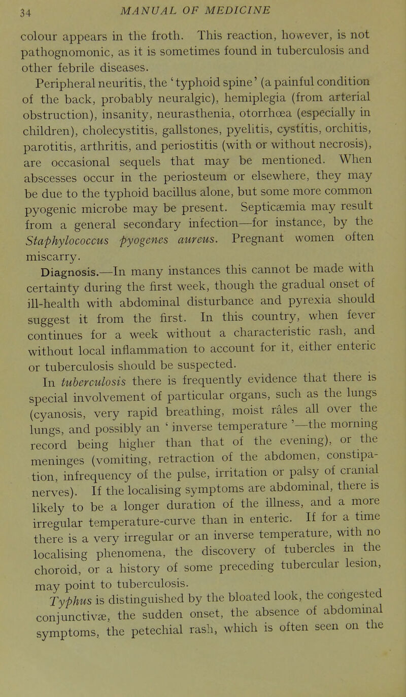 colour appears in the froth. This reaction, however, is not pathognomonic, as it is sometimes found in tuberculosis and other febrile diseases. Peripheral neuritis, the ' typhoid spine' (a painful condition of the back, probably neuralgic), hemiplegia (from arterial obstruction), insanity, neurasthenia, otorrhoea (especially in children), cholecystitis, gallstones, pyelitis, cystitis, orchitis, parotitis, arthritis, and periostitis (with or without necrosis), are occasional sequels that may be mentioned. When abscesses occur in the periosteum or elsewhere, they may be due to the typhoid bacillus alone, but some more common pyogenic microbe may be present. Septicaemia may result from a general secondary infection—for instance, by the Staphylococcus pyogenes aureus. Pregnant women often miscarry. Diagnosis.—In many instances this cannot be made with certainty during the first week, though the gradual onset of ill-health with abdominal disturbance and pyrexia should suggest it from the first. In this country, when fever continues for a week without a characteristic rash, and without local inflammation to account for it, either enteric or tuberculosis should be suspected. In tuberculosis there is frequently evidence that there is special involvement of particular organs, such as the lungs (cyanosis, very rapid breathing, moist rales all over the lungs, and possibly an ' inverse temperature '—the morning record being higher than that of the evening), or the meninges (vomiting, retraction of the abdomen, constipa- tion, infrequency of the pulse, irritation or palsy of cranial nerves). If the locahsing symptoms are abdominal, there is likely to be a longer duration of the illness, and a more irregular temperature-curve than in enteric. If for a time there is a very irregular or an inverse temperature, with no localising phenomena, the discovery of tubercles m the choroid, or a history of some preceding tubercular lesion, may point to tuberculosis. Typhus is distinguished by the bloated look, the congested conjunctivae, the sudden onset, the absence of abdommal symptoms, the petechial rash, which is often seen on the