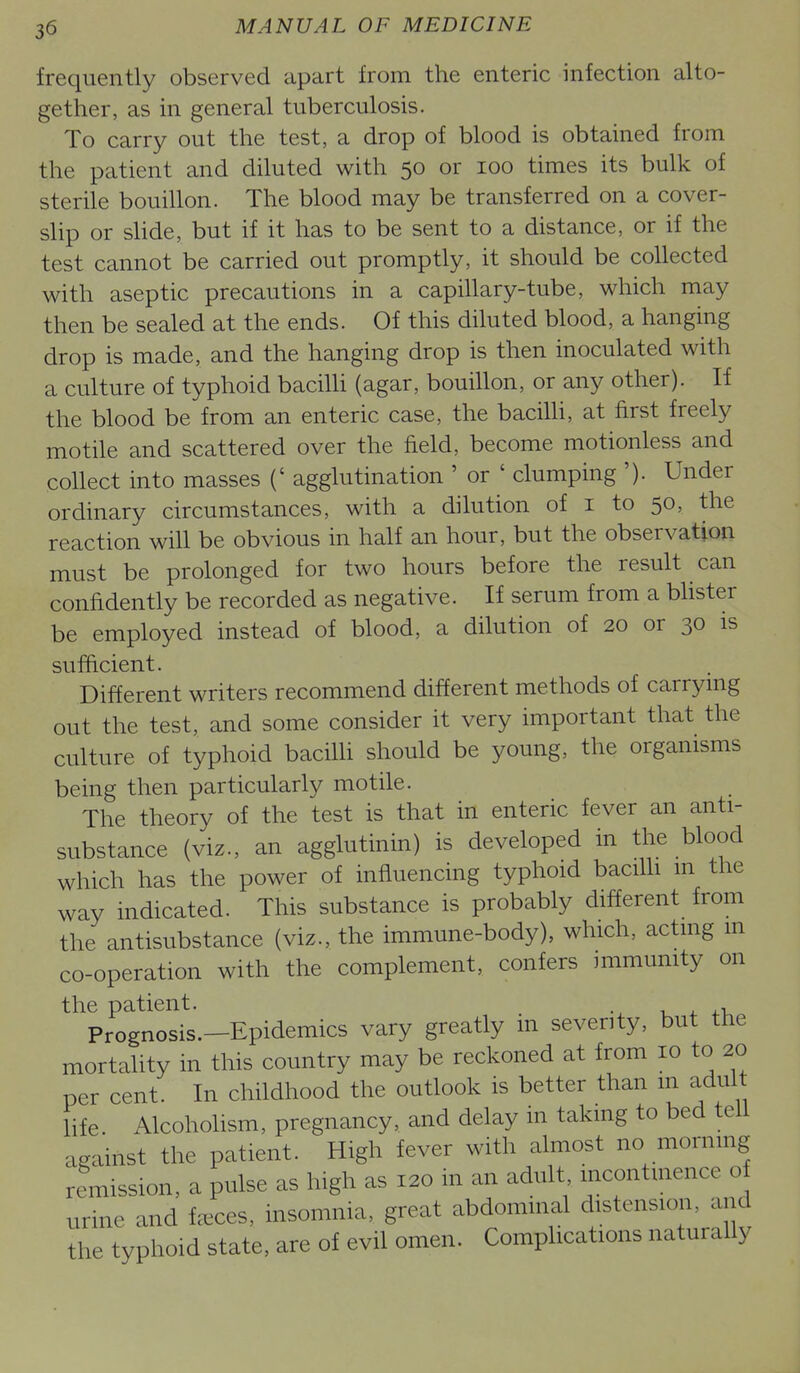 frequently observed apart from the enteric infection alto- gether, as in general tuberculosis. To carry out the test, a drop of blood is obtained from the patient and diluted with 50 or 100 times its bulk of sterile bouillon. The blood may be transferred on a cover- slip or slide, but if it has to be sent to a distance, or if the test cannot be carried out promptly, it should be collected with aseptic precautions in a capillary-tube, which may then be sealed at the ends. Of this diluted blood, a hanging drop is made, and the hanging drop is then inoculated with a culture of typhoid bacilli (agar, bouillon, or any other). If the blood be from an enteric case, the bacilh, at first freely motile and scattered over the field, become motionless and collect into masses (' agglutination ' or ' clumping '). Under ordinary circumstances, with a dilution of i to 50, the reaction will be obvious in half an hour, but the observation must be prolonged for two hours before the result can confidently be recorded as negative. If serum from a bhster be employed instead of blood, a dilution of 20 or 30 is sufiicient. Different writers recommend different methods of carrymg out the test, and some consider it very important that the culture of typhoid bacilh should be young, the organisms being then particularly motile. The theory of the test is that in enteric fever an anti- substance (viz., an agglutinin) is developed in the blood which has the power of influencing typhoid bacilli in the way indicated. This substance is probably different from the antisubstance (viz., the immune-body), which, actmg m co-operation with the complement, confers mimumty on the patient. , ^ ..t. Prognosis.—Epidemics vary greatly m severity, but the mortality in this country may be reckoned at from 10 to 20 per cent. In childhood the outlook is better than m adult life Alcoholism, pregnancy, and delay in takmg to bed tell against the patient. High fever with almost no mornmg remission, a pulse as high as 120 in an adult incontmence of urine and f^^ces, insomnia, great abdommal distension, and the typhoid state, are of evil omen. Complications naturally