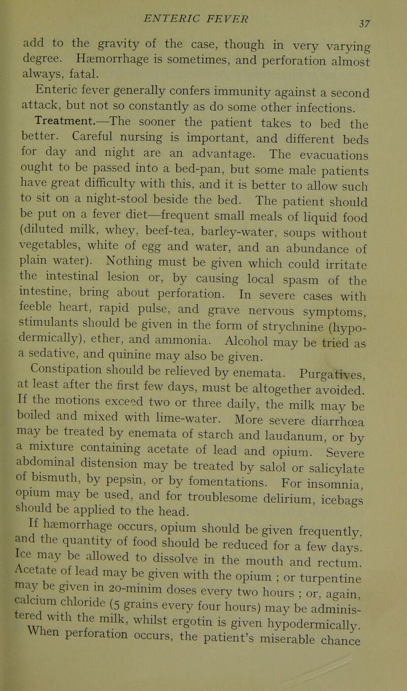 add to the gravity of the case, though in very varying degree. Haemorrhage is sometimes, and perforation almost always, fatal. Enteric fever generally confers immunity against a second attack, but not so constantly as do some other infections. Treatment.—The sooner the patient takes to bed the better. Careful nursing is important, and different beds for day and night are an advantage. The evacuations ought to be passed into a bed-pan, but some male patients have great difficulty with this, and it is better to allow such to sit on a night-stool beside the bed. The patient should be put on a fever diet—frequent small meals of liquid food (diluted milk, whey, beef-tea, barley-water, soups without vegetables, white of egg and water, and an abundance of plain water). Nothing must be given which could irritate the intestinal lesion or, by causing local spasm of the intestine, bring about perforation. In severe cases with feeble heart, rapid pulse, and grave nervous symptoms, stimulants should be given in the form of strychnine (hypo- dermically), ether, and ammonia. Alcohol may be tried as a sedative, and quinine may also be given. Constipation should be relieved by enemata. Purgatives, at least after the first few days, must be altogether avoided.' If the motions exceed two or three daily, the milk may be boiled and mixed with lime-water. More severe diarrhoea may be treated by enemata of starch and laudanum, or by a mixture containing acetate of lead and opium. Severe abdommal distension may be treated by salol or salicylate of bismuth, by pepsin, or by fomentations. For insomnia opium may be used, and for troublesome delirium, icebags should be applied to the head. If hemorrhage occurs, opium should be given frequently and the quantity of food should be reduced for a few days' Ice may be allowed to dissolve in the mouth and rectum. Acetate of lead may be given with the opium ; or turpentine may be given m 20-minim doses every two hours ; or, again calcium chloride (5 grains every four hours) may be adminis- tered with the milk, whilst ergotin is given hypodermically. When perforation occurs, the patient's miserable chance