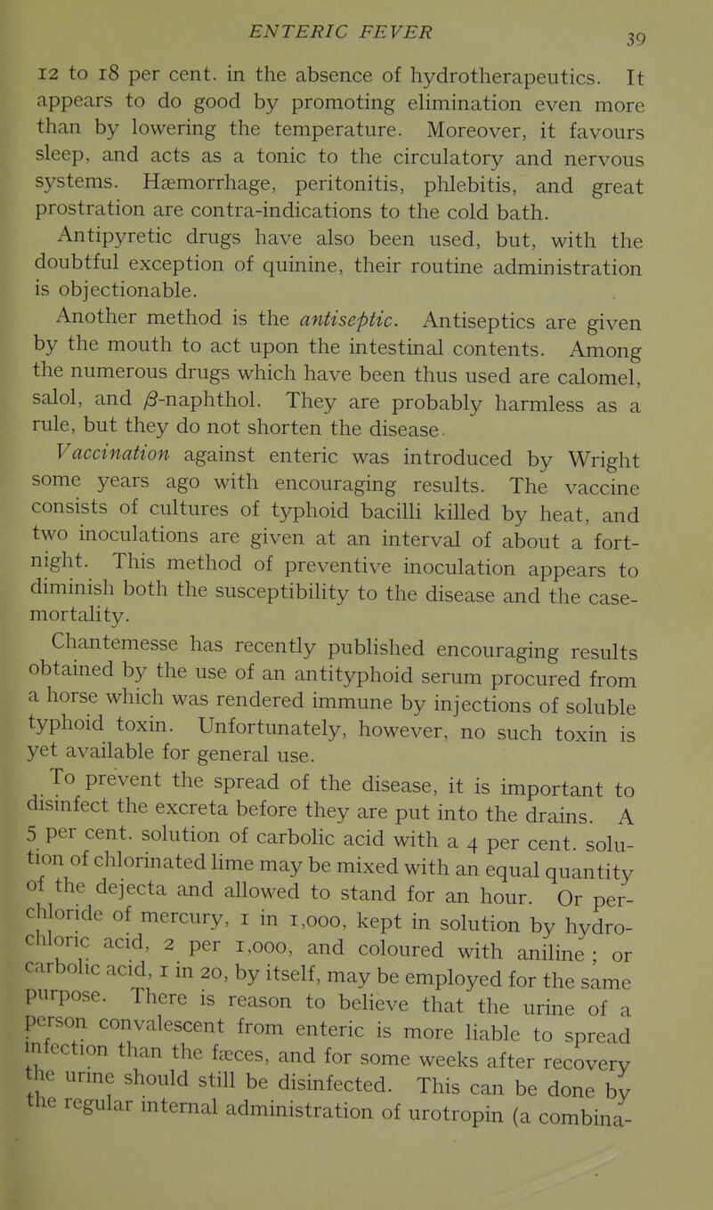 12 to 18 per cent, in the absence of hydrotherapeutics. It appears to do good by promoting elimination even more than by lowering the temperature. Moreover, it favours sleep, and acts as a tonic to the circulatory and nervous systems. Haemorrhage, peritonitis, phlebitis, and great prostration are contra-indications to the cold bath. Antipyretic drugs have also been used, but, with the doubtful exception of quinine, their routine administration is objectionable. Another method is the antiseptic. Antiseptics are given by the mouth to act upon the intestinal contents. Among the numerous drugs which have been thus used are calomel, salol, and /3-naphthol. They are probably harmless as a rule, but they do not shorten the disease. Vaccination against enteric was introduced by Wright some years ago with encouraging results. The vaccine consists of cultures of typhoid bacilli killed by heat, and two inoculations are given at an interval of about a fort- night. This method of preventive inoculation appears to diminish both the susceptibility to the disease and the case- mortality. Chantemesse has recently published encouraging results obtained by the use of an antityphoid serum procured from a horse which was rendered immune by injections of soluble typhoid toxin. Unfortunately, however, no such toxin is yet available for general use. To prevent the spread of the disease, it is important to dismfect the excreta before they are put into the drains. A 5 per cent, solution of carbolic acid with a 4 per cent, solu- tion of chlorinated Hme may be mixed with an equal quantity of the dejecta and ahowed to stand for an hour. Or per- chloride of mercury, i in 1,000, kept in solution by hydro- chloric acid, 2 per 1,000, and coloured with aniline • or carbolic acid i in 20, by itself, may be employed for the same purpose. There is reason to believe that the urine of a person convalescent from enteric is more liable to spread infection than the faeces, and for some weeks after recovery he urme should stiU be disinfected. This can be done by the regular internal administration of urotropin (a combina-