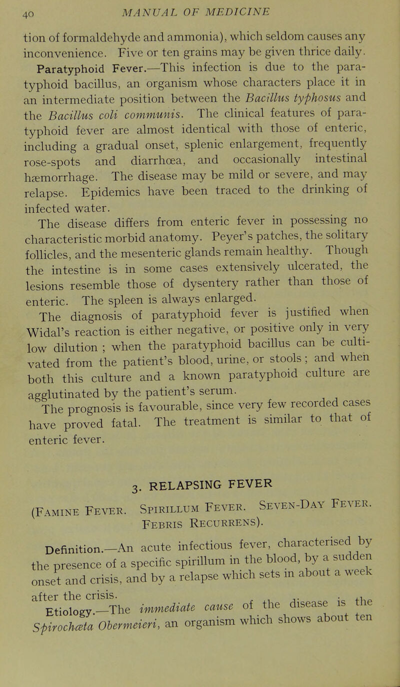 tion of formaldehyde and ammonia), which seldom causes any inconvenience. Five or ten grains may be given thrice daily. Paratyphoid Fever.—This infection is due to the para- typhoid bacillus, an organism whose characters place it in an intermediate position between the Bacillus typhosus and the Bacillus coli communis. The clinical features of para- typhoid fever are almost identical with those of enteric, including a gradual onset, splenic enlargement, frequently rose-spots and diarrhoea, and occasionaUy intestinal haemorrhage. The disease may be mild or severe, and may relapse. Epidemics have been traced to the drinking of infected water. The disease differs from enteric fever in possessing no characteristic morbid anatomy. Peyer's patches, the solitary follicles, and the mesenteric glands remain healthy. Though the intestine is in some cases extensively ulcerated, the lesions resemble those of dysentery rather than those of enteric. The spleen is always enlarged. The diagnosis of paratyphoid fever is justified when Widal's reaction is either negative, or positive only in very low dilution ; when the paratyphoid bacillus can be culti- vated from the patient's blood, urine, or stools; and when both this culture and a known paratyphoid culture are agglutinated by the patient's serum. The prognosis is favourable, since very few recorded cases have proved fatal. The treatment is similar to that of enteric fever. 3. RELAPSING FEVER (FAMINE Fever. Spirillum Fever. Seven-Day Fever. Febris Recurrens). Definition.-An acute infectious fever, characterised by the presence of a specific spirillum in the blood, by a sudden onset and crisis, and by a relapse which sets m about a week EtiokLy'-The immediate cause of the disease is the Spirochceta Obermeieri, an organism which shows about ten