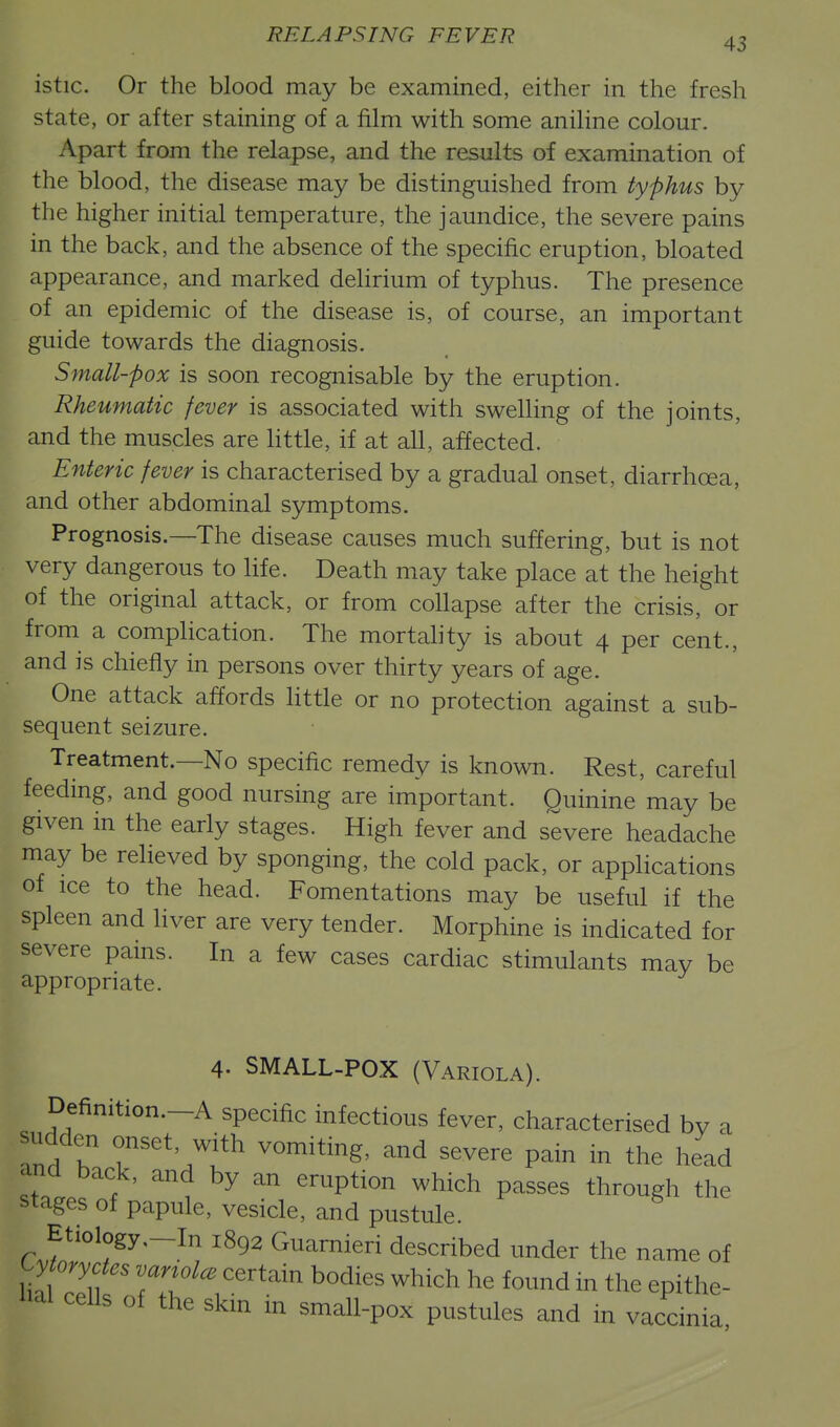 istic. Or the blood may be examined, either in the fresh state, or after staining of a film with some aniline colour. Apart from the relapse, and the results of examination of the blood, the disease may be distinguished from typhus by the higher initial temperature, the jaundice, the severe pains in the back, and the absence of the specific eruption, bloated appearance, and marked delirium of typhus. The presence of an epidemic of the disease is, of course, an important guide towards the diagnosis. Small-pox is soon recognisable by the eruption. Rheumatic fever is associated with swelling of the joints, and the muscles are little, if at all, affected. Enteric fever is characterised by a gradual onset, diarrhoea, and other abdominal symptoms. Prognosis.—The disease causes much suffering, but is not very dangerous to life. Death may take place at the height of the original attack, or from collapse after the crisis, or from a complication. The mortahty is about 4 per cent., and is chiefly in persons over thirty years of age. One attack affords little or no protection against a sub- sequent seizure. Treatment.—No specific remedy is known. Rest, careful feeding, and good nursing are important. Quinine may be given in the early stages. High fever and severe headache may be relieved by sponging, the cold pack, or apphcations of ice to the head. Fomentations may be useful if the spleen and liver are very tender. Morphine is indicated for severe pams. In a few cases cardiac stimulants may be appropriate. 4. SMALL-POX (Variola). Definition.-A specific infectious fever, characterised bv a sudden onset, with vomiting, and severe pain in the head and back, and by an eruption which passes through the stages of papule, vesicle, and pustule. Etiology,-In 1892 Guarnieri described under the name of Cy/o.yc^.. .ariolce certain bodies which he found in the epithe- lial cells of the skin in small-pox pustules and in vaccinia