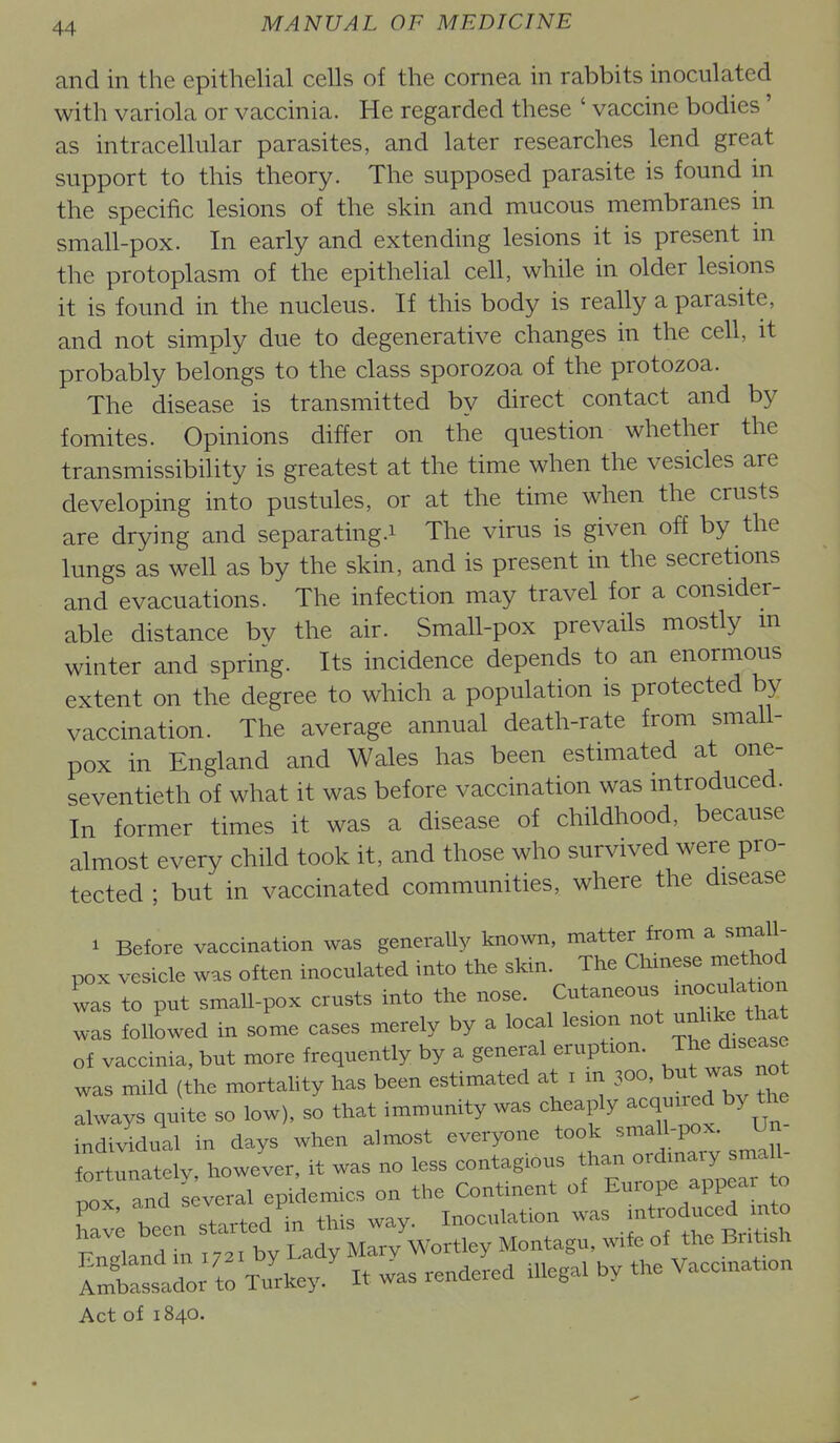 and in the epithelial cells of the cornea in rabbits inoculated with variola or vaccinia. He regarded these ' vaccine bodies' as intracellular parasites, and later researches lend great support to this theory. The supposed parasite is found in the specific lesions of the skin and mucous membranes in small-pox. In early and extending lesions it is present in the protoplasm of the epithelial cell, while in older lesions it is found in the nucleus. If this body is really a parasite, and not simply due to degenerative changes in the cell, it probably belongs to the class sporozoa of the protozoa. The disease is transmitted by direct contact and by fomites. Opinions differ on the question whether the transmissibility is greatest at the time when the vesicles are developing into pustules, or at the time when the crusts are drying and separating.i The virus is given off by the lungs as well as by the skin, and is present in the secretions and evacuations. The infection may travel for a consider- able distance bv the air. Small-pox prevails mostly m winter and spring. Its incidence depends to an enormous extent on the degree to which a population is protected by vaccination. The average annual death-rate from small- pox in England and Wales has been estimated at one- seventieth of what it was before vaccination was introduced. In former times it was a disease of childhood, because almost every child took it, and those who survived were pro- tected ; but in vaccinated communities, where the disease 1 Before vaccination was generally known, matter from a small- pox vesicle was often inoculated into the skin. The Chinese method was to put small-pox crusts into the nose. Cutaneous xnocu^a^^^^^^^ was followed in some cases merely by a local lesion not unU^e ^hat of vaccinia, but more frequently by a general eruption, ^^^^^''^l was mild (the mortahty has been estimated at i in 300, but was not always quite so low), so that immunity was cheaply acquiied by the indi^ddual in days when almost everyone took small-pox. Un fortunatelv however, it was no less contagious than ordinary sma 1- tx and s;veral epidemics on the Continent of Europe appear to Tav; been started'in this way. Inoculation was i^t-duc^^^^^^^^^ Fn^land in 1721 by Lady Mary Wortley Montagu, wife of the British fnfbalL to TuW It was rendered illegal by the Vaccination Act of 1840.