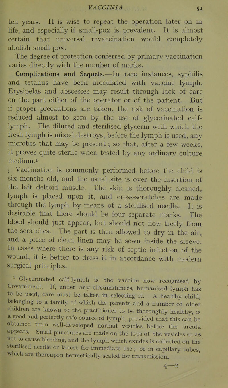 ten years. It is wise to repeat the operation later on in life, and especially if small-pox is prevalent. It is almost certain that universal re vaccination would completely abolish small-pox. The degree of protection conferred by primary vaccination varies directly with the number of marks. Complications and Sequels.—In rare instances, syphilis and tetanus have been inoculated with vaccine lymph. Erysipelas and abscesses may result through lack of care on the part either of the operator or of the patient. But if proper precautions are taken, the risk of vaccination is reduced almost to zero by the use of glycerinated calf- lymph. The diluted and sterilised glycerin with which the fresh lymph is mixed destroys, before the lymph is used, any microbes that may be present; so that, after a few weeks, it proves quite sterile when tested by any ordinary culture medium .1 . Vaccination is commonly performed before the child is six months old, and the usual site is over the insertion of the left deltoid muscle. The skin is thoroughly cleaned, lymph is placed upon it, and cross-scratches are made through the lymph by means of a sterilised needle. It is desirable that there should be four separate marks. The blood should just appear, but should not flow freely from the scratches. The part is then allowed to dry in the air, and a piece of clean linen may be sewn inside the sleeve. In cases where there is any risk of septic infection of the wound, it is better to dress it in accordance with modern surgical principles. ^ Glycerinated calf-lymph is the vaccine now recognised by Government. If, under any circumstances, humanised lymph has to be used, care must be taken in selecting it. A healthy child, belonging to a family of which the parents and a number of older children are known to the practitioner to be thoroughly healthy, is a good and perfectly safe source of lymph, provided that this can be obtained from well-developed normal vesicles before the areola appears. Small punctures are made on the tops of the vesicles so as not to cause bleeding, and the lymph which exudes is collected on the sterilised needle or lancet for immediate use ; or in capillary tubes, which are thereupon hermetically sealed for transmission.