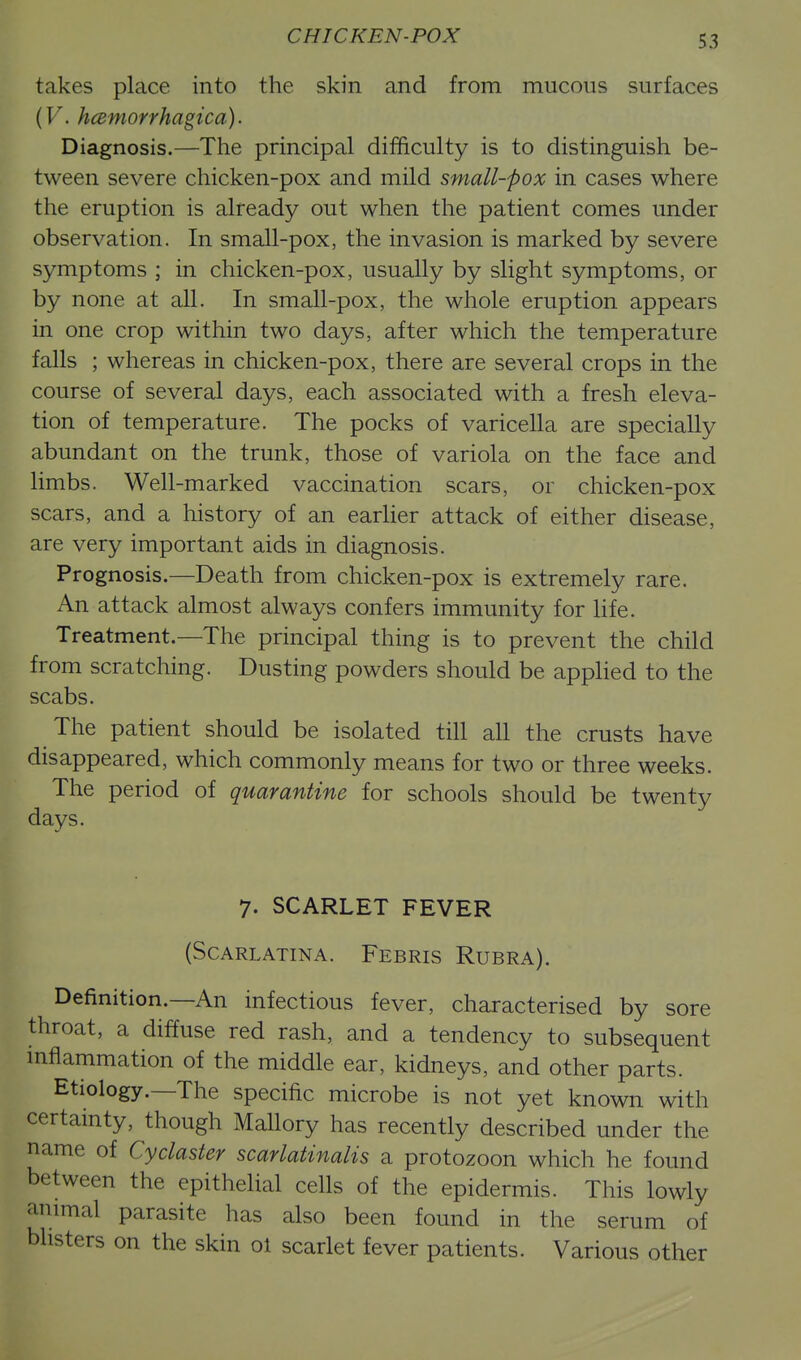 CHICKEN-POX takes place into the skin and from mucous surfaces {V. hcemorrhagica). Diagnosis.—Tlie principal difficulty is to distinguish be- tween severe chicken-pox and mild small-pox in cases where the eruption is already out when the patient comes under observation. In small-pox, the invasion is marked by severe symptoms ; in chicken-pox, usually by slight symptoms, or by none at all. In small-pox, the whole eruption appears in one crop within two days, after which the temperature falls ; whereas in chicken-pox, there are several crops in the course of several days, each associated with a fresh eleva- tion of temperature. The pocks of varicella are specially abundant on the trunk, those of variola on the face and limbs. Well-marked vaccination scars, or chicken-pox scars, and a history of an earlier attack of either disease, are very important aids in diagnosis. Prognosis.—Death from chicken-pox is extremely rare. An attack almost always confers immunity for life. Treatment.—The principal thing is to prevent the child from scratching. Dusting powders should be applied to the scabs. The patient should be isolated till all the crusts have disappeared, which commonly means for two or three weeks. The period of quarantine for schools should be twenty days. 7. SCARLET FEVER (Scarlatina. Febris Rubra). Definition.—An infectious fever, characterised by sore throat, a diffuse red rash, and a tendency to subsequent mflammation of the middle ear, kidneys, and other parts. Etiology.—The specific microbe is not yet known with certainty, though Mallory has recently described under the name of Cyclaster scarlatinalis a protozoon which he found between the epithelial cells of the epidermis. This lowly animal parasite has also been found in the serum of blisters on the skin ol scarlet fever patients. Various other