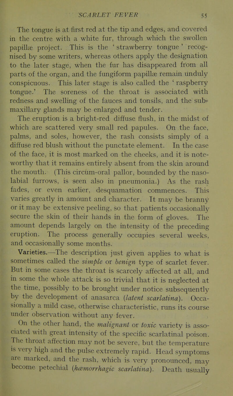 The tongue is at first red at the tip and edges, and covered in the centre with a white fur, through which the swollen papih^e project. This is the ' strawberry tongue ' recog- nised by some writers, whereas others apply the designation to the later stage, when the fur has disappeared from all parts of the organ, and the fungiform papillae remain unduly conspicuous. This later stage is also called the ' raspberry tongue.' The soreness of the throat is associated with redness and swelling of the fauces and tonsils, and the sub- maxillary glands may be enlarged and tender. The eruption is a bright-red diffuse flush, in the midst of which are scattered very small red papules. On the face, palms, and soles, however, the rash consists simply of a diffuse red blush without the punctate element. In the case of the face, it is most marked on the cheeks, and it is note- worthy that it remains entirely absent from the skin around the mouth. (This circum-oral pallor, bounded by the naso- labial furrows, is seen also in pneumonia.) As the rash fades, or even earlier, desquamation commences. This varies greatly in amount and character. It may be branny or it may be extensive peeling, so that patients occasionally secure the skin of their hands in the form of gloves. The amount depends largely on the intensity of the preceding eruption. The process generally occupies several weeks, and occasionally some months. Varieties.—The description just given appHes to what is sometimes called the simple or benign type of scarlet fever. But in some cases the throat is scarcely affected at all, and in some the whole attack is so trivial that it is neglected at the time, possibly to be brought under notice subsequently by the development of anasarca {latent scarlatina). Occa- sionally a mild case, otherwise characteristic, runs its course under observation without any fever. On the other hand, the malignant or toxic variety is asso- ciated with great intensity of the specific scarlatinal poison. The throat affection may not be severe, but the temperature is very high and the pulse extremely rapid. Head symptoms are marked, and the rash, which is very pronounced, may become petechial {hcsmorrhagic scarlatina). Death usually