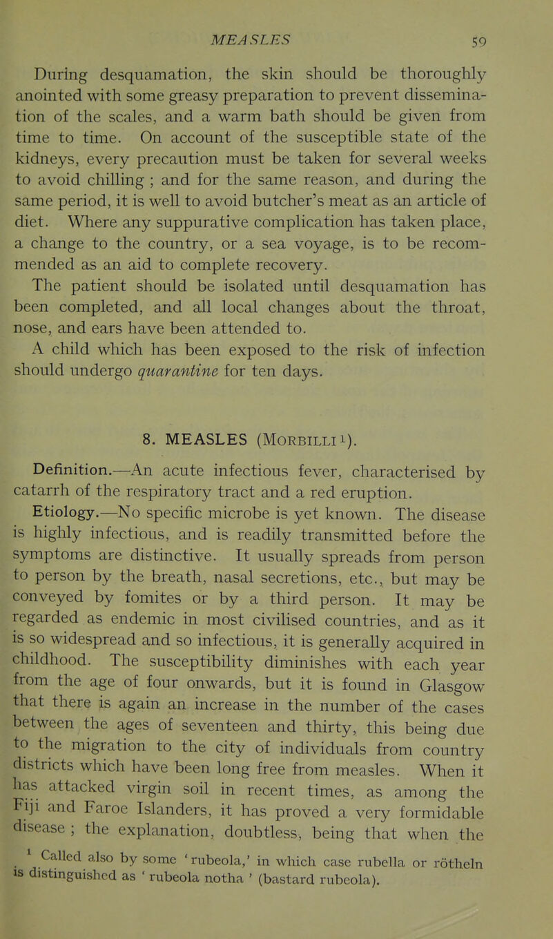 During desquamation, the skin should be thoroughly- anointed with some greasy preparation to prevent dissemina- tion of the scales, and a warm bath should be given from time to time. On account of the susceptible state of the kidneys, every precaution must be taken for several weeks to avoid chilling ; and for the same reason, and during the same period, it is well to avoid butcher's meat as an article of diet. Where any suppurative complication has taken place, a change to the country, or a sea voyage, is to be recom- mended as an aid to complete recovery. The patient should be isolated until desquamation has been completed, and all local changes about the throat, nose, and ears have been attended to. A child which has been exposed to the risk of infection should undergo quarantine for ten days. 8. MEASLES (MoRBiLLii). Definition.—An acute infectious fever, characterised by catarrh of the respiratory tract and a red eruption. Etiology.—No specific microbe is yet known. The disease is highly infectious, and is readily transmitted before the symptoms are distinctive. It usually spreads from person to person by the breath, nasal secretions, etc., but may be conveyed by fomites or by a third person. It may be regarded as endemic in most civihsed countries, and as it is so widespread and so infectious, it is generally acquired in childhood. The susceptibihty diminishes with each year from the age of four onwards, but it is found in Glasgow that there is again an increase in the number of the cases between the ages of seventeen and thirty, this being due to the migration to the city of individuals from country districts which have been long free from measles. When it has attacked virgin soil in recent times, as among the Fiji and Faroe Islanders, it has proved a very formidable disease ; the explanation, doubtless, being that when the ^ Called also by some 'rubeola,' in which case rubella or rotheln IS distinguished as ' rubeola notha ' (bastard rubeola).