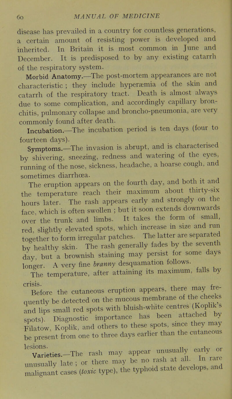 disease has prevailed in a country for countless generations, a certain amount of resisting power is developed and inherited. In Britain it is most common in June and December. It is predisposed to by any existing catarrh of the respiratory system. Morbid Anatomy.—The post-mortem appearances are not characteristic ; they include hyperemia of the skin and catarrh of the respiratory tract. Death is almost always due to some comphcation, and accordingly capillary bron- chitis, pulmonary collapse and broncho-pneumonia, are very commonly found after death. Incubation.—The incubation period is ten days (four to fourteen days). Symptoms.—The invasion is abrupt, and is characterised by shivering, sneezing, redness and watering of the eyes, running of the nose, sickness, headache, a hoarse cough, and sometimes diarrhoea. The eruption appears on the fourth day, and both it and the temperature reach their maximum about thirty-six hours later. The rash appears early and strongly on the face which is often swollen ; but it soon extends downwards over the trunk and limbs. It takes the form of small, red slightly elevated spots, which increase m size and run together to form irregular patches. The latter are separated by healthy skin. The rash generaUy fades by the seventh day, but a brownish staining may persist for some days longer A very fine branny desquamation follows. The temperature, after attaining its maximum, falls by crisis. ^, Before the cutaneous eruption appears, there may Ire- nuently be detected on the mucous membrane of the cheeks and hps small red spots with bluish-white centres (Kophk s spots) Diagnostic importance has been attached by Filatow, Koplik, and others to these spots, smce they may be present from one to three days earlier than the cutaneous V°aHeties.-The rash may appear unusually early or unusually late ; or there may be no rash at all. In rare maUgnant cases itouc type), the typhoid state develops, and