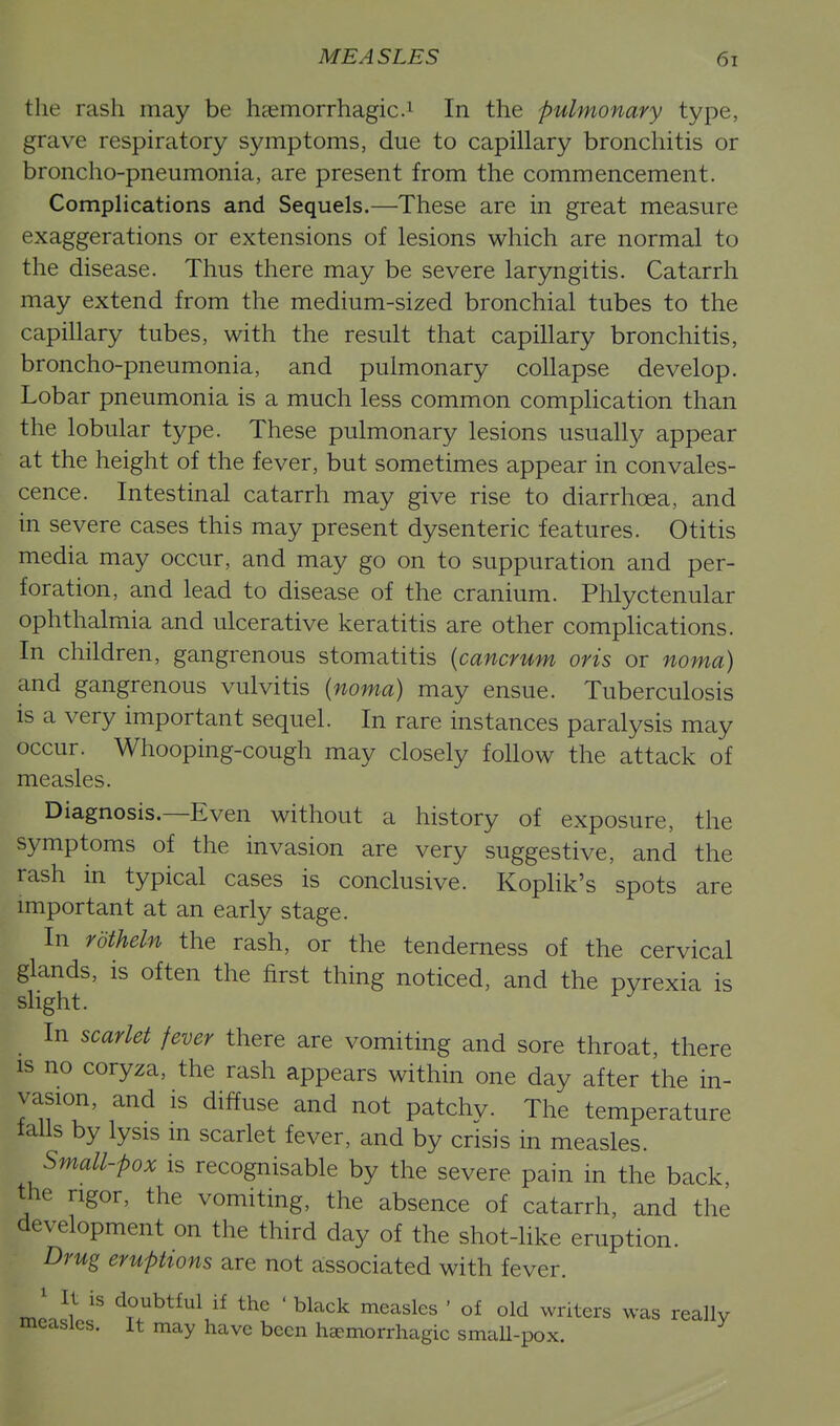 the rash may be hsemorrhagic.^ In the pulmonary type, grave respiratory symptoms, due to capillary bronchitis or broncho-pneumonia, are present from the commencement. Complications and Sequels.—These are in great measure exaggerations or extensions of lesions which are normal to the disease. Thus there may be severe laryngitis. Catarrh may extend from the medium-sized bronchial tubes to the capillary tubes, with the result that capillary bronchitis, broncho-pneumonia, and pulmonary collapse develop. Lobar pneumonia is a much less common complication than the lobular type. These pulmonary lesions usually appear at the height of the fever, but sometimes appear in convales- cence. Intestinal catarrh may give rise to diarrhoea, and in severe cases this may present dysenteric features. Otitis media may occur, and may go on to suppuration and per- foration, and lead to disease of the cranium. Phlyctenular ophthalmia and ulcerative keratitis are other compHcations. In children, gangrenous stomatitis {cancrum oris or noma) and gangrenous vulvitis (noma) may ensue. Tuberculosis is a very important sequel. In rare instances paralysis may occur. Whooping-cough may closely follow the attack of measles. Diagnosis.—Even without a history of exposure, the symptoms of the invasion are very suggestive, and the rash in typical cases is conclusive. Kophk's spots are important at an early stage. In rdtheln the rash, or the tenderness of the cervical glands, is often the first thing noticed, and the pyrexia is slight. In scarlet fever there are vomiting and sore throat, there IS no coryza, the rash appears within one day after the in- vasion, and is diffuse and not patchv- The temperature tails by lysis in scarlet fever, and by crisis in measles. Small-pox is recognisable by the severe pain in the back, the rigor, the vomiting, the absence of catarrh, and the development on the third day of the shot-like eruption. Drug eruptions are not associated with fever. ^^^^^^^^^^ the ' black measles ' of old writers was really measles. It may have been haemorrhagic smaU-pox.
