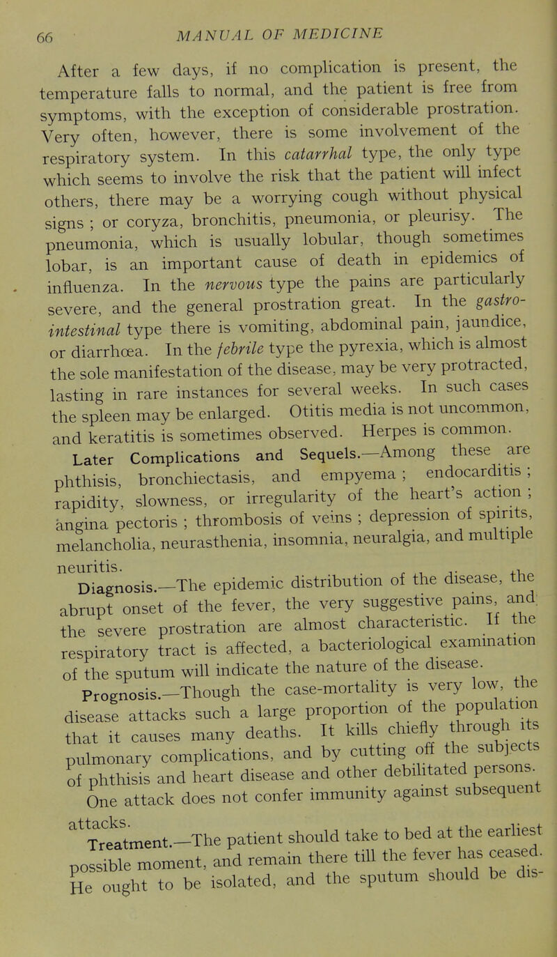 After a few days, if no complication is present, the temperature falls to normal, and the patient is free from symptoms, with the exception of considerable prostration. Very often, however, there is some involvement of the respiratory system. In this catarrhal type, the only type which seems to involve the risk that the patient will infect others, there may be a worrying cough without physical signs ; or coryza, bronchitis, pneumonia, or pleurisy. The pneumonia, which is usually lobular, though sometimes lobar, is an important cause of death in epidemics of influenza. In the nervous type the pains are particularly severe, and the general prostration great. In the gastro- intestinal type there is vomiting, abdominal pain, jaundice, or diarrhoea. In the febrile type the pyrexia, which is almost the sole manifestation of the disease, may be very protracted, lasting in rare instances for several weeks. In such cases the spleen may be enlarged. Otitis media is not uncommon, and keratitis is sometimes observed. Herpes is common. Later Complications and Sequels.-Among these are phthisis, bronchiectasis, and empyema; endocarditis; rapidity, slowness, or irregularity of the heart's action ; angina pectoris ; thrombosis of veins ; depression of spirits, melanchoha, neurasthenia, insomnia, neuralgia, and multiple neuritis. ^ , ^ Diagnosis.—The epidemic distribution of the disease, the abrupt onset of the fever, the very suggestive pains and; the severe prostration are almost characteristic. If the respiratory tract is affected, a bacteriological exammation of the sputum will indicate the nature of the disease. Prognosis.-Though the case-mortahty is very low, the disease attacks such a large proportion of popi^ation that It causes many deaths. It ^lUs .chiefly through pulmonary complications, and by cuttmg off the subjects of phthisis and heart disease and other debihtated persons. One attack does not confer immunity against subsequent ^Trtrtment.-The patient should take to bed at the earUest possible moment, and remain there till the fever has ceased. He ought to be isolated, and the sputum should be dis-