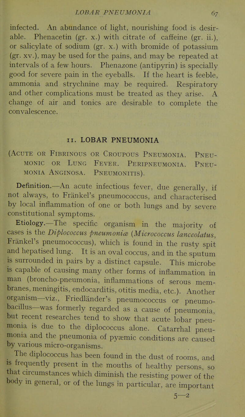 infected. An abundance of light, nourishing food is desir- able. Phenacetin (gr. x.) with citrate of caffeine (gr. ii.), or salicylate of sodium (gr. x.) with bromide of potassium (gr. XV.), may be used for the pains, and may be repeated at intervals of a few hours. Phenazone (antipyrin) is specially good for severe pain in the eyeballs. If the heart is feeble, ammonia and strychnine may be required. Respiratory and other complications must be treated as they arise. A change of air and tonics are desirable to complete the convalescence. II. LOBAR PNEUMONIA (Acute or Fibrinous or Croupous Pneumonia. Pneu- monic OR Lung Fever. Peripneumonia. Pneu- monia Anginosa. Pneumonitis). Definition.—An acute infectious fever, due generally, if not always, to Frankel's pneumococcus, and characterised by local inflammation of one or both lungs and by severe constitutional symptoms. Etiology.—The specific organism in the majority of cases is the Diplococcus pneumonice {Micrococcus lanceolatus, Frankel's pneumococcus), which is found in the rusty spit and hepatised lung. It is an oval coccus, and in the sputum is surrounded in pairs by a distinct capsule. This microbe is capable of causing many other forms of inflammation in man (broncho-pneumonia, inflammations of serous mem- branes, meningitis, endocarditis, otitis media, etc.). Another organism—viz., Friedlander's pneumococcus or pneumo- bacillus—was formerly regarded as a cause of pneumonia, but recent researches tend to show that acute lobar pneu- monia is due to the diplococcus alone. Catarrhal pneu- monia and the pneumonia of py^emic conditions are caused by various micro-organisms. The diplococcus has been found in the dust of rooms, and is frequently present in the mouths of healthy persons, so that circumstances which diminish the resisting power of the body m general, or of the lungs in particular, are important 5—2