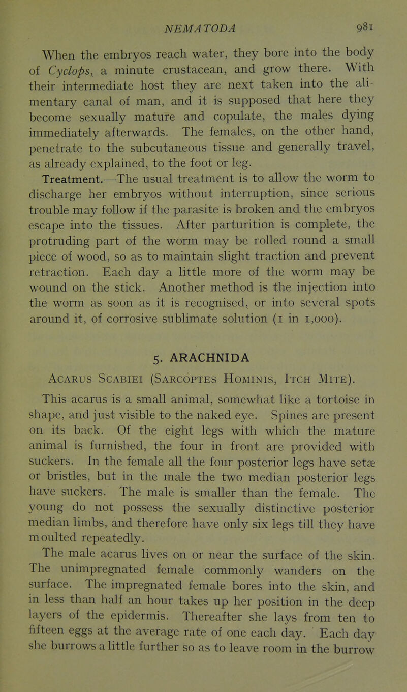 When the embryos reach water, they bore into the body of Cyclops, a minute crustacean, and grow there. With their intermediate host they are next taken into the aU- mentary canal of man, and it is supposed that here they become sexually mature and copulate, the males dying immediately afterwards. The females, on the other hand, penetrate to the subcutaneous tissue and generally travel, as already explained, to the foot or leg. Treatment.—The usual treatment is to allow the worm to discharge her embryos without interruption, since serious trouble may follow if the parasite is broken and the embryos escape into the tissues. After parturition is complete, the protruding part of the worm may be rolled round a small piece of wood, so as to maintain slight traction and prevent retraction. Each day a little more of the worm may be wound on the stick. Another method is the injection into the worm as soon as it is recognised, or into several spots around it, of corrosive sublimate solution (i in 1,000). 5. ARACHNIDA AcARus ScABiEi (Sarcoptes Hominis, Itch Mite). This acarus is a small animal, somewhat like a tortoise in shape, and just visible to the naked eye. Spines are present on its back. Of the eight legs with which the mature animal is furnished, the four in front are provided with suckers. In the female all the four posterior legs have setae or bristles, but in the male the two median posterior legs have suckers. The male is smaller than the female. The young do not possess the sexually distinctive posterior median limbs, and therefore have only six legs till they have moulted repeatedly. The male acarus lives on or near the surface of the skin. The unimpregnated female commonly wanders on the surface. The impregnated female bores into the skin, and in less than half an hour takes up her position in the deep layers of the epidermis. Thereafter she lays from ten to fifteen eggs at the average rate of one each day. Each day she burrows a little further so as to leave room in the burrow