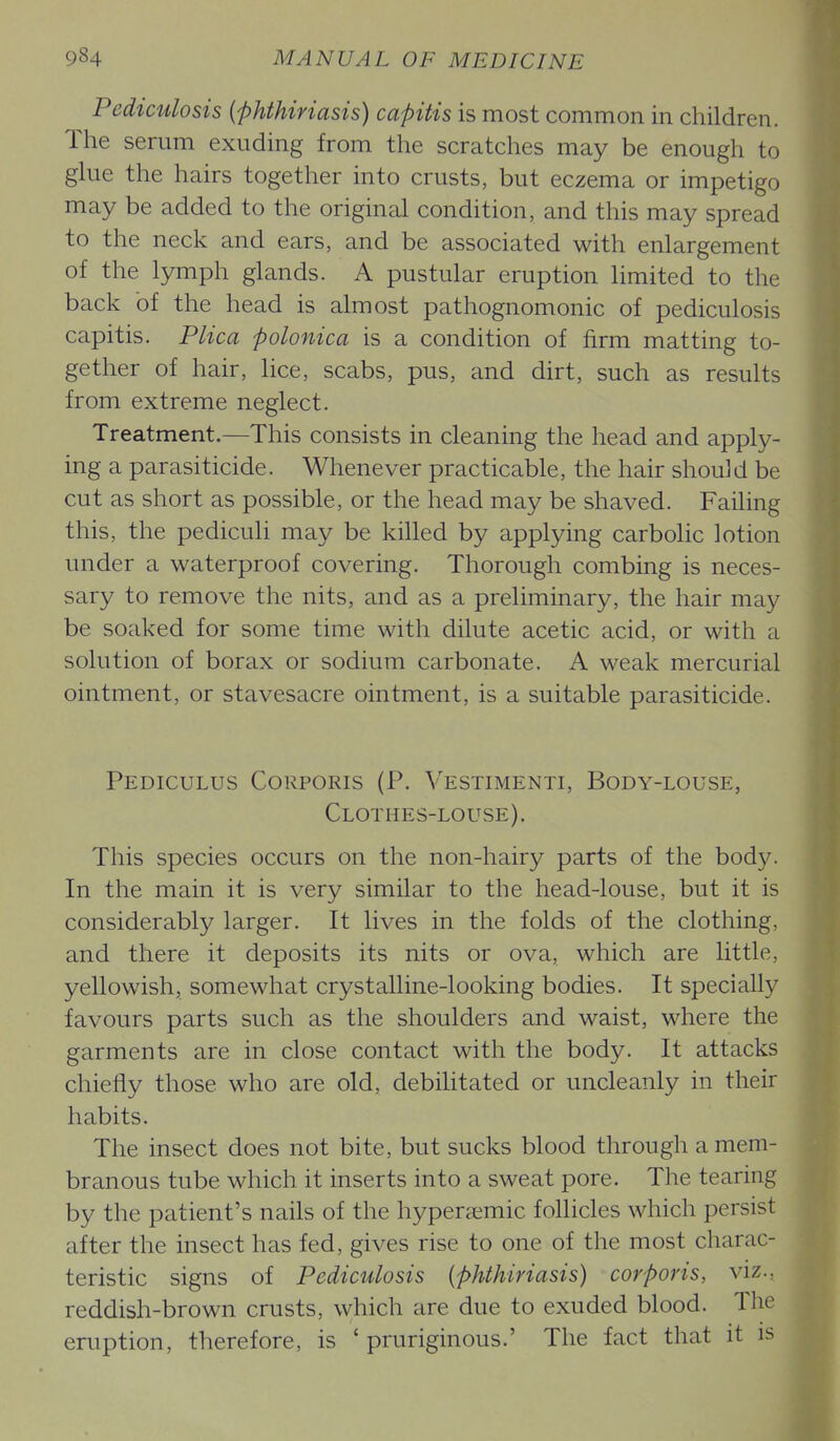 Pediculosis (phthiriasis) capitis is most common in children. The serum exuding from the scratches may be enough to glue the hairs together into crusts, but eczema or impetigo may be added to the original condition, and this may spread to the neck and ears, and be associated with enlargement of the lymph glands. A pustular eruption limited to the back of the head is almost pathognomonic of pediculosis capitis. Plica polonica is a condition of firm matting to- gether of hair, lice, scabs, pus, and dirt, such as results from extreme neglect. Treatment.—This consists in cleaning the head and apply- ing a parasiticide. Whenever practicable, the hair should be cut as short as possible, or the head may be shaved. Failing this, the pediculi may be killed by applying carbolic lotion under a waterproof covering. Thorough combing is neces- sary to remove the nits, and as a preliminary, the hair may be soaked for some time with dilute acetic acid, or with a solution of borax or sodium carbonate. A weak mercurial ointment, or stavesacre ointment, is a suitable parasiticide. Pediculus Corporis (P. Vestimenti, Body-louse, Clothes-louse). This species occurs on the non-hairy parts of the body. In the main it is very similar to the head-louse, but it is considerably larger. It lives in the folds of the clothing, and there it deposits its nits or ova, which are little, yellowish, somewhat crystalline-looking bodies. It specially favours parts such as the shoulders and waist, where the garments are in close contact with the body. It attacks chiefly those who are old, debilitated or uncleanly in their habits. The insect does not bite, but sucks blood through a mem- branous tube which it inserts into a sweat pore. The tearing by the patient's nails of the hypera^mic follicles which persist after the insect has fed, gives rise to one of the most charac- teristic signs of Pediculosis {phthiriasis) corporis, viz., reddish-brown crusts, which are due to exuded blood. The eruption, therefore, is ' pruriginous.' The fact that it is