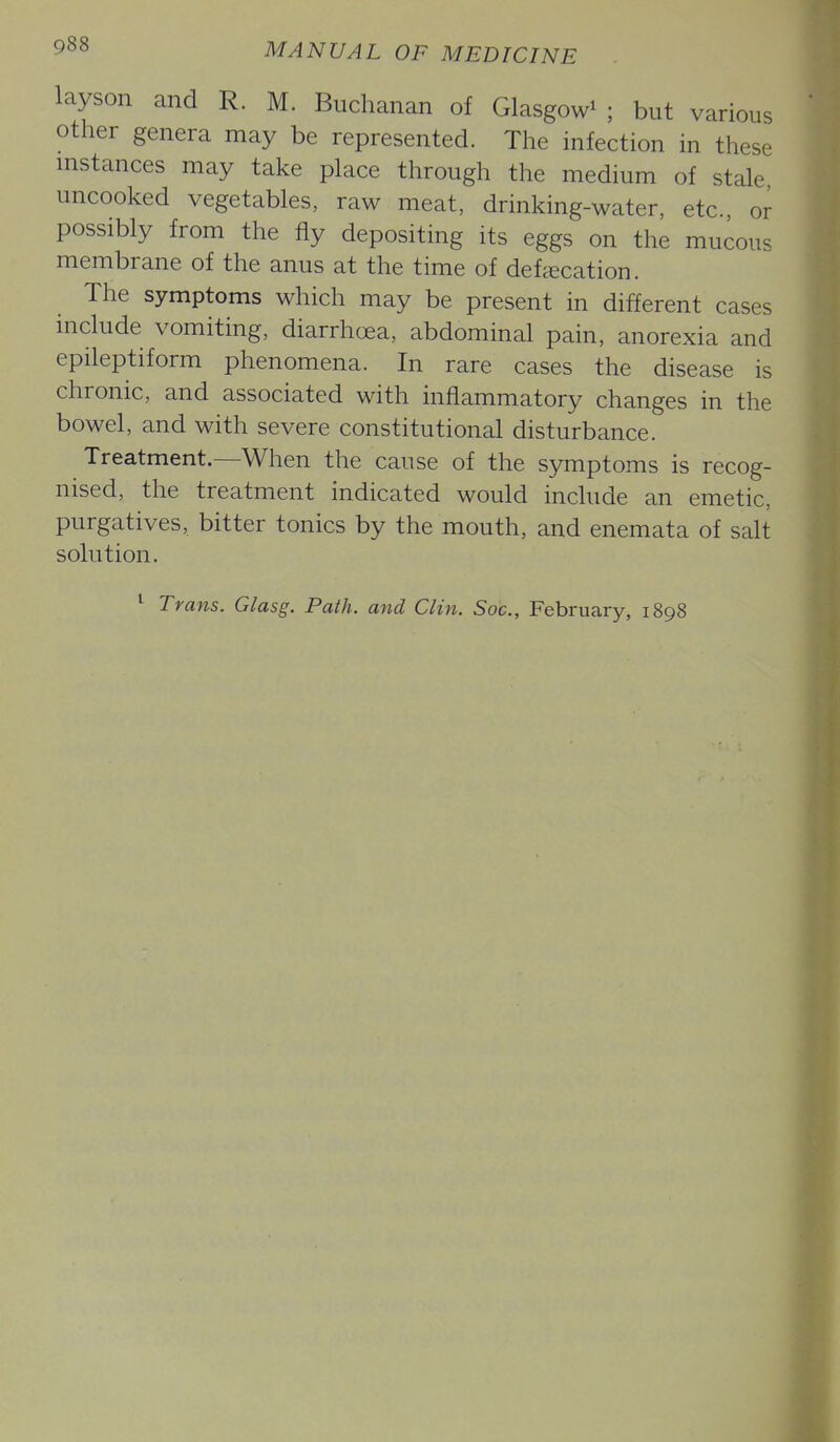 layson and R. M. Buchanan of Glasgow^ ; but various other genera may be represented. The infection in these instances may take place through the medium of stale uncooked vegetables, raw meat, drinking-water, etc or possibly from the fly depositing its eggs on the mucous membrane of the anus at the time of defcecation. The symptoms which may be present in different cases include vomiting, diarrhoea, abdominal pain, anorexia and epileptiform phenomena. In rare cases the disease is chronic, and associated with inflammatory changes in the bowel, and with severe constitutional disturbance. Treatment.—When the cause of the symptoms is recog- nised, the treatment indicated would include an emetic, purgatives, bitter tonics by the mouth, and enemata of salt solution. ^ Trans. Glasg. Path, and Clin. Soc, February, 1898