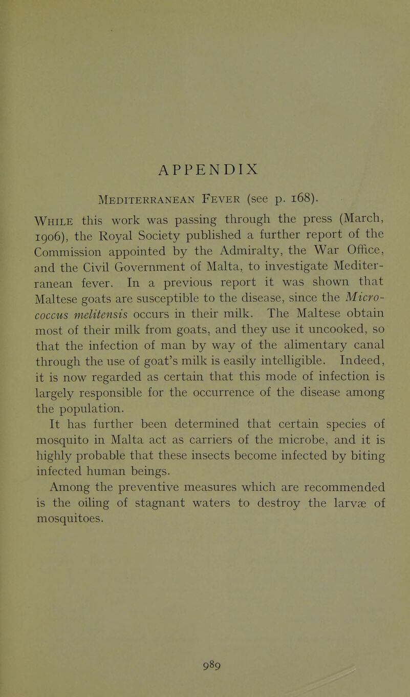 APPENDIX Mediterranean Fever (see p. i68). While this work was passing through the press (March, 1906), the Royal Society pubUshed a further report of the Commission appointed by the Admiralty, the War Ofhce, and the Civil Government of Malta, to investigate Mediter- ranean fever. In a previous report it was shown that Maltese goats are susceptible to the disease, since the Micro- coccus melitensis occurs in their milk. The Maltese obtain most of their milk from goats, and they use it uncooked, so that the infection of man by way of the alimentary canal through the use of goat's milk is easily intelligible. Indeed, it is now regarded as certain that this mode of infection is largely responsible for the occurrence of the disease among the population. It has further been determined that certain species of mosquito in Malta act as carriers of the microbe, and it is highly probable that these insects become infected by biting infected human beings. Among the preventive measures which are recommended is the oiling of stagnant waters to destroy the larvae of mosquitoes.