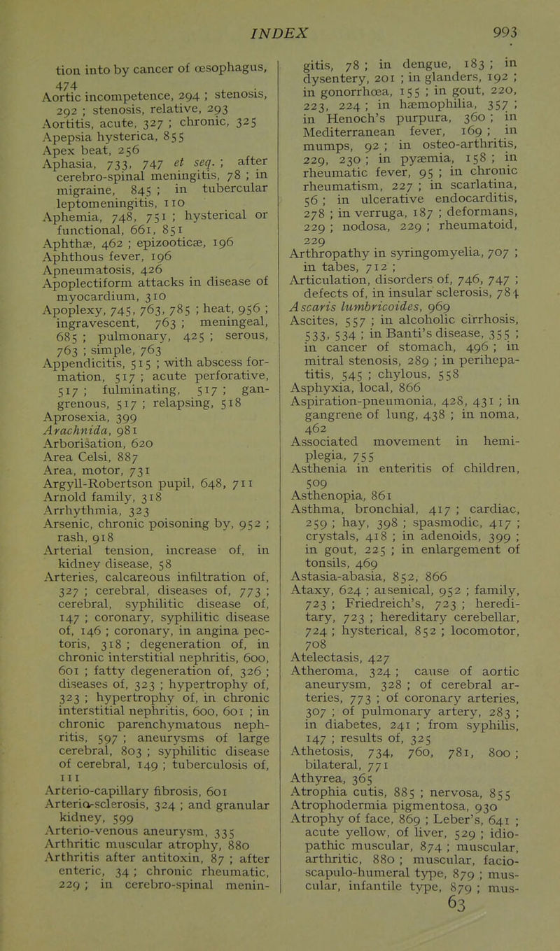 tion into by cancer of oesophagus, 474 Aortic incompetence, 294 ; stenosis, 292 ; stenosis, relative, 293 Aortitis, acute, 327 ; chronic, 325 Apepsia hysterica, 855 Apex beat, 256 Aphasia, 733, 747 ^^'Z- : ^^^^^ cerebro-spinal meningitis, 78 ; in migraine, 845 ; in tubercular leptomeningitis, no Aphemia, 748, 751 ; hysterical or functional, 661, 851 AphthaR, 462 ; epizooticae, 196 Aphthous fever, 196 Apneumatosis, 426 Apoplectiform attacks in disease of myocardium, 310 Apoplexy, 745, 763, 785 ; heat, 956 ; ingravescent, 763 ; meningeal, 685 ; pulmonary, 425 ; serous, 763 ; simple, 763 Appendicitis, 515; with abscess for- mation, 517 ; acute perforative, 517 ; fulminating, 517 ; gan- grenous, 517 ; relapsing, 518 Aprosexia, 399 Arachnida, 981 Arborisation, 620 Area Celsi, 887 Area, motor, 731 Argyll-Robertson pupil, 648, 711 Arnold family, 318 Arrhythmia, 323 Arsenic, chronic poisoning by, 952 ; rash, 918 Arterial tension, increase of, in kidney disease, 58 Arteries, calcareous infiltration of, 327 ; cerebral, diseases of, 773 ; cerebral, syphilitic disease of, 147 ; coronary, syphilitic disease of, 146 ; coronary, in angina pec- toris, 318 ; degeneration of, in chronic interstitial nephritis, 600, 601 ; fatty degeneration of, 326 ; diseases of, 323 ; hypertrophy of, 323 ; hypertrophy of, in chronic interstitial nephritis, 600, 601 ; in chronic parenchymatous neph- ritis, 597 ; aneurysms of large cerebral, 803 ; syphilitic disease of cerebral, 149 ; tuberculosis of, 111 Arterio-capillary fibrosis, 601 Arteriorsclerosis, 324 ; and granular kidney, 599 Arterio-venous aneurysm, 335 Arthritic muscular atrophy, 880 Arthritis after antitoxin, 87 ; after enteric, 34 ; chronic rheumatic, 229 ; in cerebro-spinal menin- gitis, 78 ; in dengue, 183 ; in dysentery, 201 ; in glanders, 192 ; in gonorrhoea, 15 5 I in gout, 220, 223, 224; in haemophilia, 357; in Henoch's purpura, 360 ; in Mediterranean fever, 169 ; in mumps, 92 ; in osteo-arthritis, 229, 230; in pyaemia, 158; in rheumatic fever, 95 ; in chronic rheumatism, 227 ; in scarlatina, 56 ; in ulcerative endocarditis, 278 ; in verruga, 187 ; deformans, 229 ; nodosa, 229 ; rheumatoid, 229 Arthropathy in syringomyelia, 707 ; in tabes, 712; Articulation, disorders of, 746, 747 ; defects of, in insular sclerosis, y%% Ascaris lumbricoides, 969 Ascites, 557 ; in alcoholic cirrhosis, 533. 534 ; in Banti's disease, 355 ; in cancer of stomach, 496 ; in mitral stenosis, 289 ; in perihepa- titis, 545 ; chylous, 558 Asphyxia, local, 866 Aspiration-pneumonia, 428, 431 ; in gangrene of lung, 438 ; in noma, 462 Associated movement in hemi- plegia, 755 Asthenia in enteritis of children, 509 Asthenopia, 861 Asthma, bronchial, 417 ; cardiac, 259 ; hay, 398 ; spasmodic, 417 ; crystals, 418 ; in adenoids, 399 ; in gout, 225 ; in enlargement of tonsils, 469 Astasia-abasia, 852, 866 Ataxy, 624 ; aisenical, 952 ; family, 723 ; Friedreich's, 723 ; heredi- tary, 723 ; hereditary cerebellar, 724 ; hysterical, 852 ; locomotor, 708 Atelectasis, 427 Atheroma, 324 ; cause of aortic aneurysm, 328 ; of cerebral ar- teries, 773 ; of coronary arteries, 307 ; of pulmonary artery, 283 ; in diabetes, 241 ; from syphilis, 147 ; results of, 325 Athetosis, 734, 760, 781, 800 ; bilateral, 771 Athyrea, 365 Atrophia cutis, 885 ; nervosa, 855 Atrophodermia pigmentosa, 930 Atrophy of face, 869 ; Leber's, 641 ; acute yellow, of liver, 529 ; idio- pathic muscular, 874 ; muscular, arthritic, 880 ; muscular, facio- scapulo-humeral type, 879 ; mus- cular, infantile type, S79 ; mus- 63