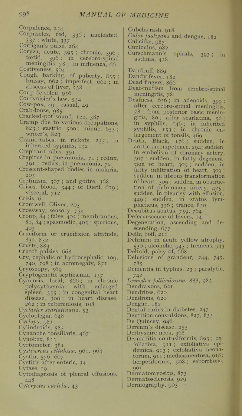 Corpulence, 254 Corpuscles, red, 336 ; nucleated, 337 ; white, 337 Corrigan's pulse, 264 Coryza, acute, 395 ; chronic, 396 ; foetid, 396 ; in cerebro-spinal meningitis, 78 ; in influenza, 66 Costiveness, 504 Cough, barking, of puberty, 855 ; brassy, 662 ; imperfect, 662 ; in abscess of liver, 538 Coup de soleil, 956 Courvoisier's law, 554 Cow-pox, 49 ; casual, 49 Crab-louse, 985 Cracked-pot sound, 122, 387 Cramp due to various occupations, 823 ; gastric, 500 ; mimic, 655 ; writer's, 823 Cranio-tabes, in rickets, 235 ; in inherited syphilis, 152 Crepitant rales, 391 Crepitus in pneumonia, 71 ; redux, 391 ; redux, in pneumonia, 72 Crescent-shaped bodies in malaria, 205 Cretinism, 367 ; and goitre, 368 Crises, blood, 344 ; of Dietl, 619 ; visceral, 712 Crisis, 6 Cromwell, Oliver, 203 Crossway, sensory, 734 Croup, 84 ; false, 405 ; membranous, 81, 84 ; spasmodic, 405 ; spurious, 405 Cruciform or crucifixion attitude, 832, 852 Crusts, 883 Crutch palsies, 668 Cry, cephalic or hydrocephalic, 109, 740, 798 ; in acromegaly, 871 Cryoscopy, 569 Cryptogenetic septicaemia, 157 Cyanosis, local, 866 ; in chronic polycythfemia with enlarged spleen, 355 ; in congenital heart disease, 300 ; in heart disease, 262 ; in tuberculosis, 108 Cyclaster scarlatinalis, 53 Cycloplegia, 648 Cyclops, 981 Cylindroids, 585 Cynanche tonsillaris, 467 Cynobex, 855 Cyrtometer, 381 Cysticercus celluloses, 961, 964 Cystin, 576, 607 Cystitis after enteric, 34 Cytase, 19 Cytodiagnosis of pleural effusions, 448 Cyioryctes variola, 43 Cubebs rash, 918 Culex fastigans and dengue, 182 Culicidae, 987 Cuniculus, 982 Curschmann's spirals, 393 ; in asthma, 418 Dandruff, 889 Dandy fever, 182 Dead fingers, 866 Deaf-mutism from cerebro-spinal meningitis, 78 Deafness, 656 ; in adenoids, 399 ; after cerebro-spinal meningitis, 78 ; from posterior basic menin- gitis, 80 ; after scarlatina, 56 ; in syphilis, 146 ; in inherited syphilis, 153; in chronic en- largement of tonsils, 469 Death, Black, 176 ; sudden, in aortic incompetence, 294; sudden, in embolism of coronary artery, 307 ; sudden, in fatty degenera- tion of heart, 309 ; sudden, in fatty infiltration of heart, 309 ; sudden, in fibrous transformation of heart, 309 ; sudden, in obstruc- tion of pulmonary artery, 425 ; sudden, in pleurisy with effusion, 449 ; sudden, in status lym- phaticus, 356 ; trance, 850 Decubitus acutus, 759, 764 Defervescence of fevers, 14 Degeneration, ascending and de- scending, 677 Delhi boil, 211 Delirium in acute yellow atrophy, 530 ; alcoholic, 943 ; tremens, 943 Deltoid, palsy of, 668 Delusions of grandeur, 744, 745, 785 Dementia in typhus, 23 ; paralytic, 742 Demodex folliculorum, 888, 983 Dendraxons, 621 Dendrites, 620 Dendrons, 620 Dengue, 182 Dental caries in diabetes, 247 Dentition convulsions, 827, 835 De Quincey, 946 Dercum's disease, 255 Derbyshire neck, 368 Dermatitis contusiformis, 893 ; ex- foliativa, 911 ; exfoliativa epi- demica, 913 ; exfoliativa neona- torum, 911 ; medicamentosa, 918; herpetiformis, 908 ; seborrhccic, 901 Dermatomyositis, 873 Dermatosclerosis, 929 Dermography, 903