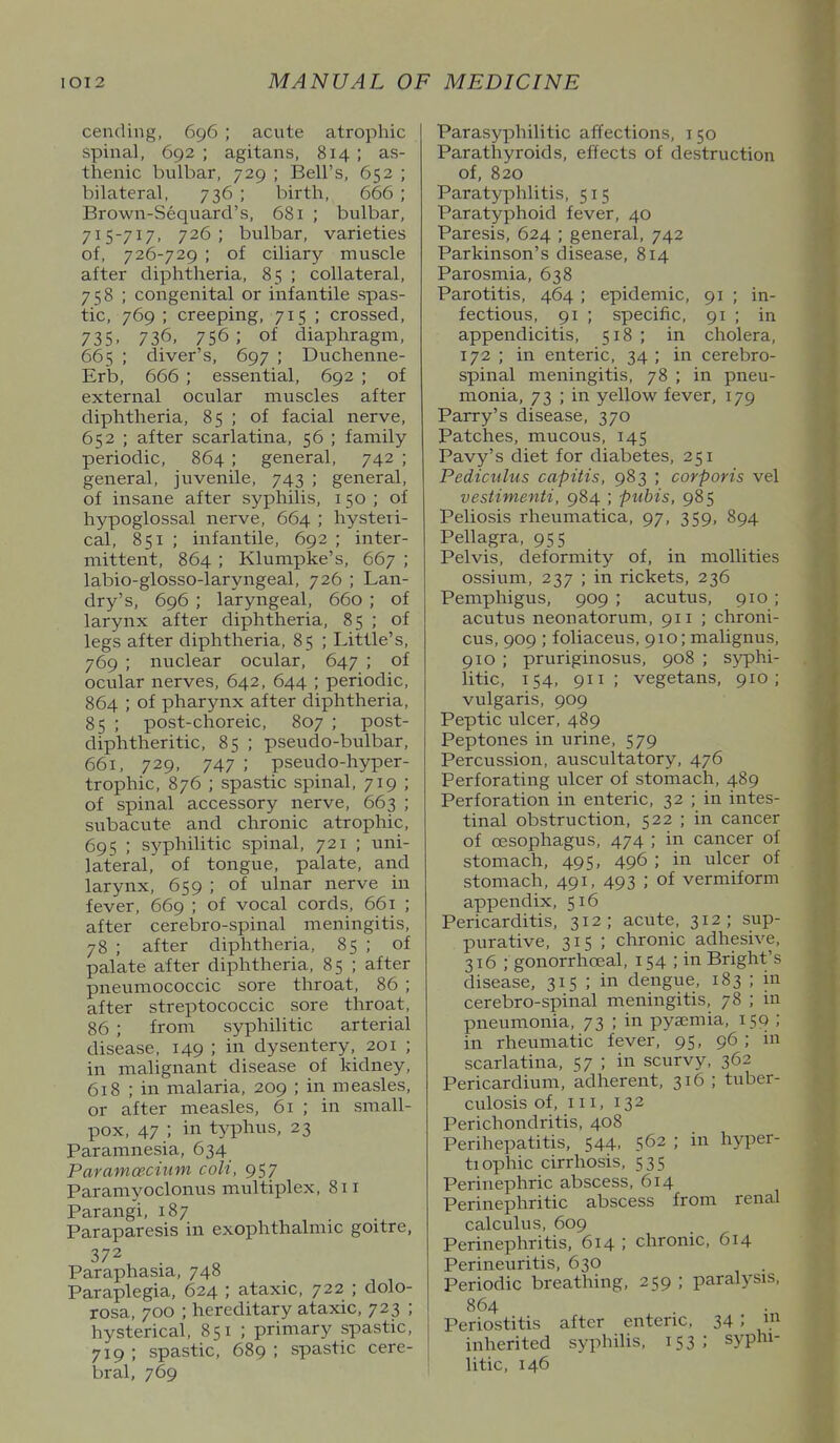 cending, 696 ; acute atrophic spinal, 692 ; agitans, 814 ; as- thenic bulbar, 729 ; Bell's, 652 ; bilateral, 736 ; birth, 666 ; Brown-Sequard's, 681 ; bulbar, 715-717, 726 ; bulbar, varieties of, 726-729 ; of ciliary muscle after diphtheria, 85 ; collateral, 758 ; congenital or infantile spas- tic, 769 ; creeping, 715 ; crossed, 735. 736, 756; of diaphragm, 665 ; diver's, 697 ; Duchenne- Erb, 666 ; essential, 692 ; of external ocular muscles after diphtheria, 85 ; of facial nerve, 652 ; after scarlatina, 56 ; family periodic, 864 ; general, 742 ; general, juvenile, 743 ; general, of insane after syphilis, 150 ; of hypoglossal nerve, 664 ; hysteii- cal, 851 ; infantile, 692 ; inter- mittent, 864 ; Klunipke's, 667 ; labio-glosso-laryngeal, 726 ; Lan- dry's, 696 ; laryngeal, 660 ; of larynx after diphtheria, 85 ; of legs after diphtheria, 85 ; Little's, 769 ; nuclear ocular, 647 ; of ocular nerves, 642, 644 ; periodic, 864 ; of pharynx after diphtheria, 85 ; post-choreic, 807 ; post- diphtheritic, 85 ; pseudo-bulbar, 661, 729, 747 ; pseudo-hyper- trophic, 876 ; spastic spinal, 719 ; of spinal accessory nerve, 663 ; subacute and chronic atrophic, 695 ; syphilitic spinal, 721 ; uni- lateral, of tongue, palate, and larynx, 659 ; of ulnar nerve in fever, 669 ; of vocal cords, 661 ; after cerebro-spinal meningitis, 78 ; after diphtheria, 85 ; of palate after diphtheria, 85 ; after pneumococcic sore throat, 86 ; after streptococcic sore throat, 86 ; from syphilitic arterial disease, 149 ; in dysentery, 201 ; in malignant disease of kidney, 618 ; in malaria, 209 ; in measles, or after measles, 61 ; in small- pox, 47 ; in t^'phus, 23 Paramnesia, 634 Paramceciuni colt, 957 Paramyoclonus multiplex, 811 Parangi, 187 Paraparesis in exophthalmic goitre, 372 Paraphasia, 748 Paraplegia, 624 ; ataxic, 722 ; dolo- rosa, 700 ; hereditary ataxic, 723 ; hysterical, 851 ; primary spastic, 719 ; spastic, 689 ; spastic cere- bral, 769 Parasyphilitic affections, i 50 Parathyroids, effects of destruction of, 820 Paratyphlitis, 515 Paratyphoid fever, 40 Paresis, 624 ; general, 742 Parkinson's disease, 814 Parosmia, 638 Parotitis, 464 ; epidemic, 91 ; in- fectious, 91 ; specific, 91 ; in appendicitis, 518 ; in cholera, 172 ; in enteric, 34 ; in cerebro- spinal meningitis, 78 ; in pneu- monia, 73 ; in yellow fever, 179 Parry's disease, 370 Patches, mucous, 145 Pavy's diet for diabetes, 251 Pediculus capitis, 983 ; corporis vel vestimenti, 984 ; pubis, 985 Peliosis rheumatica, 97, 359, 894 Pellagra, 955 Pelvis, deformity of, in mollifies ossium, 237 ; in rickets, 236 Pemphigus, 909 ; acutus, 910; acutus neonatorum, 911 ; chroni- cus, 909 ; foliaceus, 910; malignus, 910 ; pruriginosus, 908 ; syphi- litic, 154, 911; vegetans, 910; vulgaris, 909 Peptic ulcer, 489 Peptones in urine, 579 Percussion, auscultatory, 476 Perforating ulcer of stomach, 489 Perforation in enteric, 32 ; in intes- tinal obstruction, 522 ; in cancer of cESophagus, 474 ; in cancer of stomach, 495, 496 ; in ulcer of stomach, 491, 493 ; of vermiform appendix, 516 Pericarditis, 312; acute, 312; sup- purative, 315 ; chronic adhesive, 316 ; gonorrhoeal, 154 ; in Bright's disease, 315 ; in dengue, 183 ; in cerebro-spinal meningitis, 78 ; in pneumonia, 73 ; in pyaemia, 150 ; in rheumatic fever, 95, 96 ; in scarlatina, 57 ; in scurvy, 362 Pericardium, adherent, 316 ; tuber- culosis of. III, 132 Perichondritis, 408 Perihepatitis, 544, 562 ; in hyjier- tiophic cirrhosis, 535 Perinephric abscess, 614 Perinephritic abscess from renal calculus, 609 Perinephritis, 614 ; chronic, 614 Perineuritis, 630 Periodic breathing, 259 ; paralysis, 864 Periostitis after enteric, 34 ; 1. inherited syphilis, 153: syphi- litic, 146