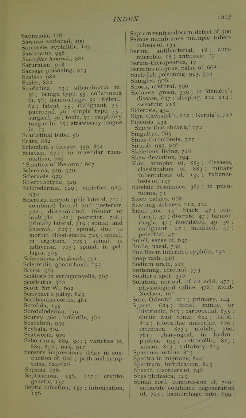 Saprsemia, 156 Sarcince ventnculi, 499 Sarcocele, syphilitic, 149 Sarcocystis, 958 Sarcoptes hominis, 981 Saturnism, 948 Sausage-poisoning, 953 Scabies, 982 Scales. 882 Scarlatina, 53 ; albuminuria m, 56; benign type, 55 ; collar-neck in, 56; hsemorrhagic, 55 ; hybrid, 62 ; latent, 55 ; malignant, 55 ; puerperal, 56 ; simple type, 55 ; surgical, 56; toxic, 55 ; raspberry tongue in, 5 5 ; strawberry tongue in. 55 Scarlatinal bubo, 56 Scars, 882 Schonlein's disease, 359, 894 Sciatica, 672 ; in muscular rheu- matism, 229 ' Sciatica of the arm,' 667 Sclerema, 929, 930 Scleriasis, 929 Sclerodactylia, 929 Sclerodermia, 929 ; varieties, 929, 930 Sclerosis, amyotrophic lateral, 715 ; combined lateral and posterior, 722 ; disseminated, insular or multiple, 782 ; posterior, 708 ; primary lateral, 719 ; spinal, and anaemia, 725 ; spinal, due to morbid blood-states, 725 ; spinal, in ergotism, 725 ; spinal, in lathyrism, 725 ; spinal, in pel- lagra, 725 Sclerostoma duodenale, 971 Sclerotitis, gonorrhoeal, 155 Scolex, 964 Scoliosis in syringomyelia, 707 Scorbutus, 360 Scott, Sir W., 692 Scrivener's palsy, 823 Scrobiculus cordis, 481 Scrofula, 135 Scrofuloderma, 139 Scurvy, 360 ; infantile, 362 Scutulum, 939 Scybala, 504 Seatworm, 970 Seborrhoea, 889, 901 ; varieties of, 889, 890 ; nasi, 917 Sensory impressions, delay in con- duction of, 626 ; path and symp- toms, 624-626 Sepsins, 156 Septica:mia, 156, 157 ; crypto- genetic, 157 Septic infection, 157 ; intoxication, 15^^ Septumventriculorum, defect of, 300 Serous membranes, multiple tuber- culosis of, 134 Serum, antibacterial, 18 ; anti- microbic, 18 ; antitoxic, 17 Serum-therapeutics, 17 Serratus magnus, palsy of, 668 Shell-fish-poisoning, 953, 954 Shingles, 906 Shock, urethral, 590 Sickness, green, 339 ; in Meniere s disease, 657 ; sleeping, 212, 214 ; sweating, 218 Siderosis, 434 Sign, Chvostek's, 822 ; Kernig's, 742 Silicosis, 434 ' Sinew that shrank,' 672 Singultus, 665 Sinus-thrombosis, 777 Siriasis, 955, 956 Skeletons, living, 718 Skew deviation, 794 Skin, atrophy of, 885 ; diseases, classification of, 883 ; miliary tuberculosis of, 139; tubercu- losis of, 137 Skodaic resonance, 387 ; in pneu- monia, 71 Sleep palsies, 668 Sleeping sickness, 212, 214 Small-pox. 43 ; black, 47 ; con- fluent, 47 ; discrete, 47 ; haemor- rhagic, 47 ; inoculated. 49, 50 ; malignant, 47 ; modified, 47 ; petechial, 47 Smell, sense of, 637 Smile, nasal, 730 Snuffles in inherited syphilis, 152 Soap rash, 918 Sodium urate, 221 Softening, cerebral, 773 Soldier's spot, 312 Solution, normal, of an acid, 477 ; physiological saline, 478 ; Ziehl- Neelsen, loi Sore, Oriental, 211 ; primary, 144 Spasm, 624; facial, mimic, or histrionic, 655 ; carpopedal, 835 ; clonic and tonic, 624 ; habit, 812 ; idiopathic muscular, 820 ; intention. 873 ; mobile, 760, 781 ; pharyngeal, in hydro- phobia, 195 ; retrocollic, 819 ; salaam, 813 ; saltatory, 813 Spasmus nutans, 813 Spectra in migraine. 844 Spectrum, fortification, 845 Speech, disorders of. 746 Spes phthisica. 123 Spinal cord, compression of, 700 ; subacute combined degeneration of, 725 ; haemorrhage into, 699 ;