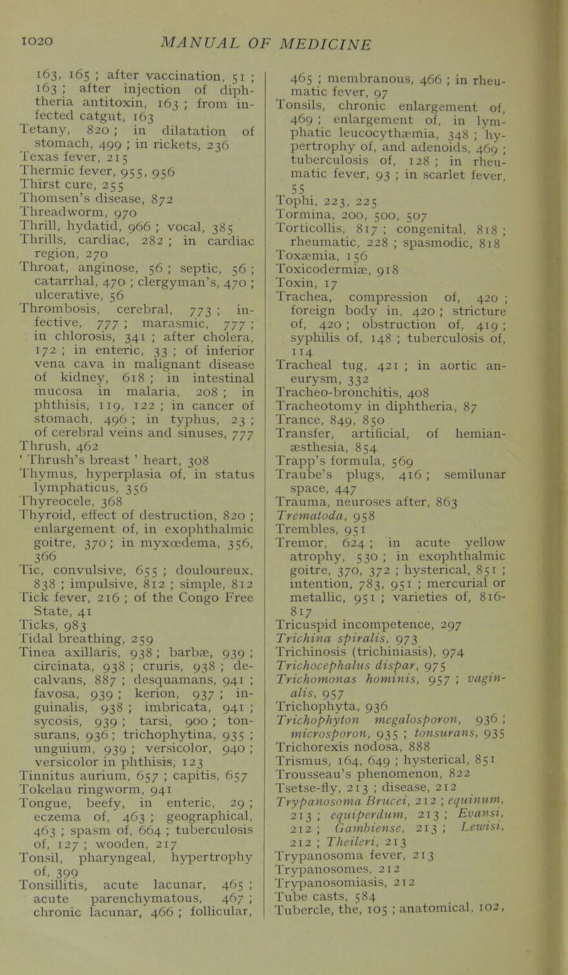 163, 165 ; after vaccination, 51 ; 163 ; after injection of diph- theria antitoxin, 163 ; from in- fected catgut, 163 Tetany, 820 ; in dilatation of stomach, 499 ; in rickets, 236 Texas fever, 215 Thermic fever, 955, 956 Tliirst cure, 255 Thomsen's disease, 872 Threadworm, 970 Tlirill, hydatid, 966 ; vocal, 385 Thrills, cardiac, 282 ; in cardiac region, 270 Throat, anginose, 56 ; septic, 56 ; catarrhal, 470 ; clergyman's, 470 ; ulcerative, 56 Thrombosis, cerebral, 773 ; in- fective, 777 ; marasmic, 777 ; in chlorosis, 341 ; after cholera, 172 ; in enteric, 33 ; of inferior vena cava in malignant disease of kidney, 618 ; in intestinal mucosa in malaria, 208 ; in phthisis, 119, 122 ; in cancer of stomach, 496 ; in typhus, 23 ; of cerebral veins and sinuses, 777 Thrush, 462 ' Thrush's breast ' heart, 308 Thymus, hyperplasia of, in status lymphaticus, 356 Thyreocele, 368 Thyroid, effect of destruction, 820 ; enlargement of, in exophthalmic goitre, 370; in myxoedema, 356, 366 Tic, convulsive, 655 ; douloureux, 838 ; impulsive, 812 ; simple, 812 Tick fever, 216 ; of the Congo Free State, 41 Ticks, 983 Tidal breathing, 259 Tinea axillaris, 938 ; barbae, 939 ; circinata, 938 ; cruris, 938 ; de- calvans, 887 ; desquamans, 941 ; favosa, 939 ; kerion, 937 ; in- guinalis, 938 ; imbricata, 941 ; sycosis, 939 ; tarsi, 900 ; ton- surans, 936; trichophytina, 935 ; unguium, 939 ; versicolor, 940 ; versicolor in phthisis, 123 Tinnitus aurium, 657 ; capitis, 657 Tokelavi ringworm, 941 Tongue, beefy, in enteric, 29 ; eczema of, 463 ; geographical, 463 ; spasm of, 664 ; tuberculosis of, 127 ; wooden, 217 Tonsil, pharyngeal, hypertrophy of, 399 Tonsillitis, acute lacunar, 465 ; acute parenchymatous, 467 ; chronic lacunar, 466 ; follicular. 465 ; membranous, 466 ; in rheu- matic fever, 97 Tonsils, chronic enlargement of, 469 ; enlargement of, in lym- phatic leucocytha-mia, 348 ; hy- pertrophy of, and adenoids, 469 ; tuberculosis of, 128 ; in rheu- matic fever, 93 ; in scarlet fever, 55 Tophi, 223, 225 Tormina, 200, 500, 507 Torticollis, 817 ; congenital, 818 ; rheumatic, 228 ; spasmodic, 818 Toxaemia, 156 Toxicodermiae, 918 Toxin, 17 Trachea, compression of, 420 ; foreign body in, 420 ; stricture of, 420 ; obstruction of, 419 ; syphilis of, 148 ; tuberculosis of, 114 Tracheal tug, 421 ; in aortic an- eurysm, 332 Tracheo-bronchitis, 408 Tracheotomy in diphtheria, 87 Trance, 849, 850 Transfer, artificial, of hemian- aesthesia, 854 Trapp's formula, 569 Traube's plugs, 416 ; semilunar space, 447 Trauma, neuroses after, 863 Trematoda, 958 Trembles, 951 Tremor, 624 ; in acute yellow atrophy, 530 ; in exophthalmic goitre, 370, 372 ; hysterical, 851 ; intention, 783, 951 ; mercurial or metallic, 951 ; varieties of, 816- 817 Tricuspid incompetence, 297 Trichina spiralis, 973 Trichinosis (trichiniasis), 974 Trichocephalus dispar, 975 Trichomonas hominis, 957 ; vagin- alis, 957 Trichophyta, 936 Trichophyton megalosporon, 936 ; microsporon, 935 ; tonsurans, 935 Trichorexis nodosa, 888 Trismus, 164, 649 ; hysterical, 851 Trousseau's phenomenon, 822 Tsetse-fly, 213 ; disease, 212 Trypanosoma Brucei, 212 ; equinum, 213 ; equiperdum, 213 ; Evan si, 212; Gambiensc, 213; Lewisi, 212 ; Theileri, 213 Trypanosoma fever, 213 Trypanosomes, 212 Trypanosomiasis, 212 Tube casts, 584 Tubercle, the, 105 ; anatomical, 102,