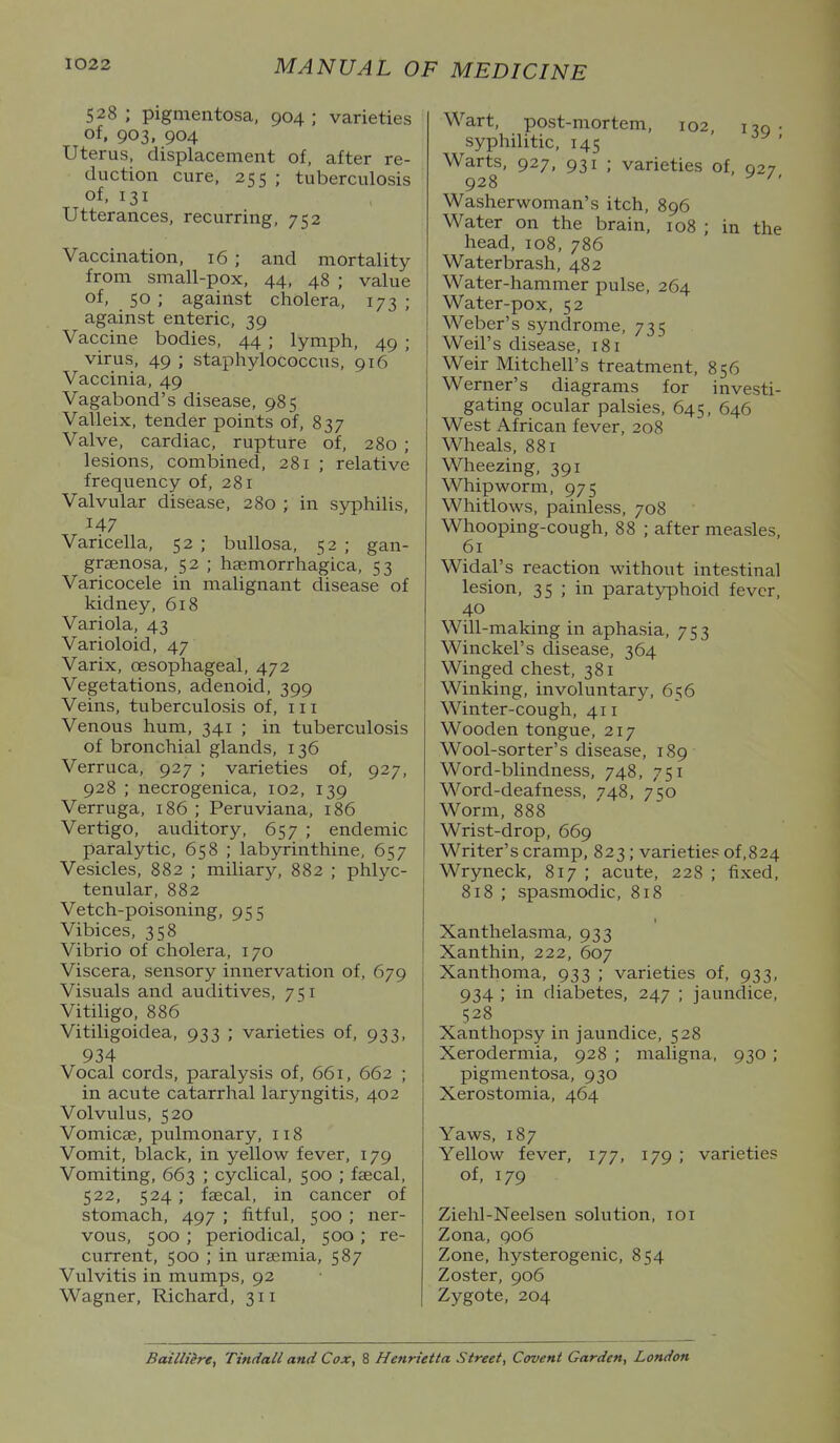 528 ; pigmentosa, 904 ; varieties of. 903, 904 Uterus, displacement of, after re- duction cure, 255 ; tuberculosis of. 131 Utterances, recurring, 752 Vaccination, 16 ; and mortality from small-pox, 44, 48 ; value of, 50 ; against cholera, 173; against enteric, 39 Vaccine bodies, 44 ; lymph, 49 ; virus, 49 ; staphylococcus, 916 Vaccinia, 49 Vagabond's disease, 985 Valleix, tender points of, 837 Valve, cardiac, rupture of, 280 ; lesions, combined, 281 ; relative frequency of, 281 Valvular disease, 280 ; in sjrphilis, 147 Varicella, 52 ; bullosa, 52 ; gan- grjenosa, 52 ; haemorrhagica, 53 Varicocele in malignant disease of kidney, 618 Variola, 43 Varioloid, 47 Varix, oesophageal, 472 Vegetations, adenoid, 399 Veins, tuberculosis of, iii Venous hum, 341 ; in tuberculosis of bronchial glands, 136 Verruca, 927 ; varieties of, 927, 928 ; necrogenica, 102, 139 Verruga, 186 ; Peruviana, 186 Vertigo, auditory, 657 ; endemic paralytic, 658 ; labyrinthine, 657 Vesicles, 882 ; miliar}^ 882 ; phlyc- tenular, 882 Vetch-poisoning, 955 Vibices, 358 Vibrio of cholera, 170 Viscera, sensory innervation of, 679 Visuals and auditives, 751 Vitiligo, 886 Vitiligoidea, 933 ; varieties of, 933, 934 Vocal cords, paralysis of, 661, 662 ; in acute catarrhal laryngitis, 402 Volvulus, 520 Vomicae, pulmonary, 118 Vomit, black, in yellow fever, 179 Vomiting, 663 ; cyclical, 500 ; faecal, 522, 524; faecal, in cancer of stomach, 497 ; fitful, 500 ; ner- vous, 500 ; periodical, 500 ; re- current, 500 ; in uraemia, 587 Vulvitis in mumps, 92 Wagner, Richard, 311 Wart, post-mortem, 102, i 7q • syphilitic, 145 Warts, 927, 931 ; varieties of, 027 928 ^ ^' Washerwoman's itch, 896 Water on the brain, 108 ; in the head, 108, 786 Waterbrash, 482 Water-hammer pulse, 264 Water-pox, 52 Weber's syndrome, 735 Weil's disease, 181 Weir Mitchell's treatment, 856 Werner's diagrams for investi- gating ocular palsies, 645, 646 West African fever, 208 Wheals, 881 Wheezing, 391 Whipworm, 975 Whitlows, painless, 708 Whooping-cough, 88 ; after measles, 61 Widal's reaction without intestinal lesion, 35 ; in paratyphoid fever, 40 Will-making in aphasia, 753 Winckel's disease, 364 Winged chest, 381 Winking, involuntary, 656 Winter-cough, 411 Wooden tongue, 217 Wool-sorter's disease, 189 Word-blindness, 748, 751 Word-deafness, 748, 750 Worm, 888 Wrist-drop, 669 Writer's cramp, 823; varieties of,824 Wryneck, 817 ; acute, 228 ; fixed, 818 ; spasmodic, 818 Xanthelasma, 933 Xanthin, 222, 607 Xanthoma, 933 ; varieties of, 933, 934 ; in diabetes, 247 ; jaundice, 528 Xanthopsy in jaundice, 528 Xerodermia, 928 ; maligna, 930 ; pigmentosa, 930 Xerostomia, 464 Yaws, 187 Yellow fever, 177, 179 ; varieties of, 179 Ziehl-Neelsen solution, 101 Zona, 906 Zone, hysterogenic, 854 Zoster, 906 Zygote, 204 Bailliire, Tindall and Cox, 8 Henrietta Street, Covent Garden, London