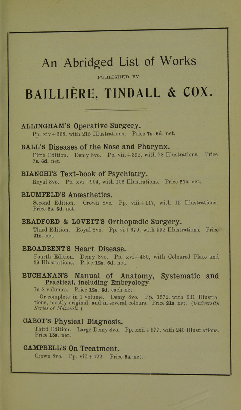 An Abridged List of Works PUBIvISHED BY BAILLIERE, TINDALL & COX. ALLINGHAM'S Operative Supg-ery. Pp. xiv + 368, with 215 Illustrations. Price 7s. 6d. net. BALL'S Diseases of the Nose and Pharynx. Fifth Edition. Demy 8vo. Pp. viii +392, with 78 Illustrations. Price 7s. 6d. net. BIANCHI'S Text-book of Psychiatry. Royal 8vo. Pp. xvi + 904, with 106 Illustrations. Price 21s. net. BLUMFELD'S Anaesthetics. Second Edition. Crown 8vo. Pp. viii+ll7, with 15 Illustrations. Price 2s. 6d. net. BRADFORD & LOVETT'S Orthopaedic Surg-ery. Third Edition. Royal 8vo. Pp. vi + 670, with 592 Illustrations. Price 2l8. net. BROADBENT'S Heart Disease. Fourth Edition. Demy 8vo. Pp. xvi + 480, with Coloured Plate and 39 Illustrations. Price 12s. 6d. net. BUCHANAN'S Manual of Anatomy, Systematic and Practical, including* Embryology. In 2 volumes. Price 12s. 6d. each net- Or complete in 1 volume. Demy 8vo. Pp. 1572. with 631 Illustra- tions, mostly original, and in several colours. Price 21s. net. {University Series of Mammls.) CABOT'S Physical Diag-nosis. Third Edition. Large Demy 8vo. Pp. xxii + 577, with 240 Illustrations. Price 158. net. CAMPBELL'S On Treatment. Crown 8vo. Pp. viii + 422. Price5s.net.