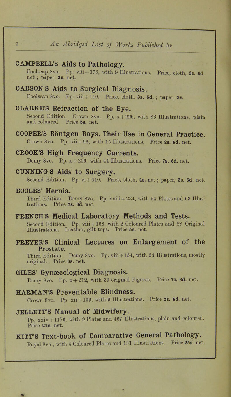 CAMPBELL'S Aids to Pathology. Foolscap 8vo. Pp. viii + 176, with 9 Illustrations. Price, cloth, 3s. 6d. net ; paper, 3s. net. CARSON'S Aids to Surgical Diagnosis. Foolscap 8vo. Pp. viii + 140. Price, cloth, 3s. 6d. ; paper, 3s. CLARKE'S Refraction of the Eye. Second Edition. Crown 8vo. Pp. x + 226, with 86 Illustrations, plain and coloured. Price 5s, net. COOPER'S Rontgen Rays, Their Use in General Practice. Crown 8vo. Pp. xii + 98, with 15 Illustrations. Price 2s. 6d. net. CROOK'S High Frequency Currents. Demy Svo. Pp. x + 206, with 44 Illustrations. Price 7b. 6d. net. CUNNING'S Aids to Surgery. Second Edition. Pp. vi + 410. Price, cloth, 48. net; paper, 3s. 6d. net. ECCLES' Hernia. Third Edition. Demy'8vo. Pp. xviii+ 234, with 54 Plates and 63 Illus- trations. Price 7s. 6d. net. FRENCH'S Medical Laboratory Methods and Tests. Second Edition. Pp. viii + 168, with 2 Coloured Plates and 88 Original Illustrations. Leather, gilt tops. Price 5s. net. FREYER'S Clinical Lectures on Enlargement of the Prostate. Third Edition. Demy Svo. Pp. viii + 154, with 54 Illustrations, mostly original. Price 6s. net. GILES' Gynaecological Diagnosis. Demy 8vo. Pp. x + 212, with 39 original Figures. Price 7s. 6d. net. HARMAN'S Preventable Blindness. Crown Svo. Pp. xii f-109, with 9 Illustrations. Price 2s. 6d. net. JELLETT'S Manual of Midwifery. Pp. xxiv + 1176, with 9 Plates and 467 Illustrations, plain and coloured. Price 21s. net. KITT'S Text-book of Comparative General Pathology. Royal Svo., with 4 Coloured Plates and 131 Illustrations. Price 25s. net.