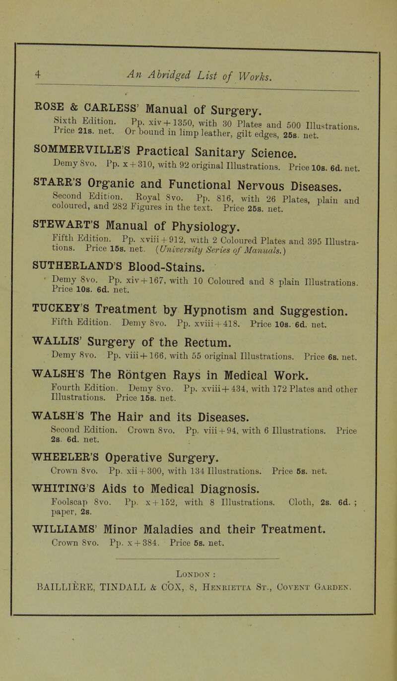 ROSE & CARLESS' Manual of Supg-ery. IS^o?'^'^^''r- ^^^ + 1350, with 30 riates and 500 Illustrations. Price 21s. net. Or bound in limp leather, gilt edges, 258. net. SOMMERVILLE'S Practical Sanitary Science. Demy 8vo. Pp. x + 310, with 92 original Illustrations. Price lOs. 6d. net. STARR'S Orgranic and Functional Nervous Diseases. Second Edition. Royal 8vo. Pp. 816, with 26 Plates, plain and coloured, and 282 Figures in the text. Price 25s. net. STEWART'S Manual of Physiolog-y. Fifth Edition. Pp. xviii + 912, with 2 Coloured Plates and 395 Illustra- tions. Price 15s. net. (University Series of Manuals.) SUTHERLAND'S Blood-Stains. ■ Demy 8vo. Pp. xiv + 167, with 10 Coloured and 8 plain Illustrations. Price lOs. 6d. net. TUCKEY'S Treatment by Hypnotism and Sugg-estion. Fifth Edition. Demy 8vo. Pp. xviii+ 418. Price 10s. 6d. net. WALLIS' Surg-ery of the Rectum. Demy 8vo. Pp. viii+166, with 55 original Illustrations. Price 68. net. WALSH'S The Rontg-en Rays in Medical Work. Fourth Edition. Demy 8vo. Pp. xviii+434, vnih. 172 Plates and other Illustrations. Price 15s. net. WALSH'S The Hair and its Diseases. Second Edition. Crown 8vo. Pp, viii +94, with 6 Illustrations. Price 2s. 6d. net. WHEELER'S Operative Surg-ery. Crown 8vo. Pp. xii + 300, with 134 Illustrations. Price 5s. net. WHITiNa'S Aids to Medical Diagnosis. Foolscap 8vo. Pp. x + 152, with 8 I]lu.strations. Cloth, 2s. 6d. ; paper, 2s. WILLIAMS' Minor Maladies and their Treatment. Crown 8vo. Pp. x + 384. Price 5s. net. London- :