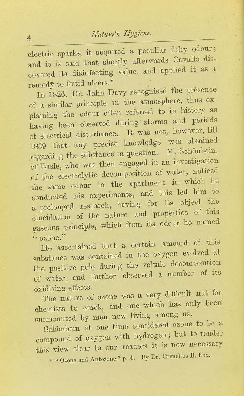 electric sparks, it acquired a peculiar fishy odoui-; and it is said tliat shortly afterwards Cavallo dis- covered its disinfecting value, and applied it as a remedy- to foetid ulcers.* In 1826, Dr. John Davy recognised the presence of a simHar principle in the atmosphere, thus ex- plaining the odour often referred to in history as having been observed during storms and periods of electrical disturbance. It was not, however, tiU 1839 that any precise knowledge was obtained recrarding the substance in question. M. Schonbem, of Basle, who was then engaged in an investigation of the electrolytic decomposition of water, noticed the same odour in the apartment in which he conducted his experiments, and this led him to a prolonged research, having for its object he elucidation of the natm:e and properties of this gaseous principle, which from its odour he named  ozone. c i^-c He ascertained that a certain amount of this substance was contained in the oxygen evolved at the positive pole durmg the voltaic decomposition of water, and further observed a number of its oxidising effects. The nature of ozone was a very difficult nut for chemists to crack, and one which has only been surmounted by men now living among us. Schonbein at one time considered ozone to be a compound of oxygen with hydrogen; but to render tHs view clear to our readers it is now necessary