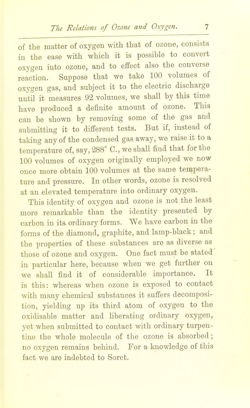 of the matter of oxygen with that of ozone, consists in the ease with which it is possible to convert oxygen into ozone, and to effect also the converse reaction. Suppose that we take 100 volumes of oxygen gas, and subject it to the electric discharge until it measures 92 volumes, we shall by this time have produced a definite amoimt of ozone. This can be shown by removing some of the gas and submitting it to different tests. But if, instead of taking any of the condensed gas away, we raise it to a temperature of, say, 288'^ C, we shall find that for the 100 volumes of oxygen originally employed we now once more obtain 100 volumes at the same tempera- ture and pressure. In other words, ozone is resolved at an elevated temperature into ordinary oxygen. This identity of oxygen and ozone is not the least more remarkable than the identity presented by carbon in its ordinary forms. We have carbon in the forms of the diamond, graphite, and lamp-black; and the properties of these substances are as diverse as those of ozone and oxygen. One fact must be stated in particular here, because when we get further on we shall find it of considerable importance. It is this: whereas when ozone is exposed to contact with many chemical substances it suffers decomposi- tion, yielding up its third atom of oxygen to the oxidisable matter and hberatiug ordinary oxygen, yet when submitted to contact with ordinary turpen- tine the whole molecule of the ozone is absorbed; no oxygen remains behind. For a knowledge of this fact we are indebted to Soret.