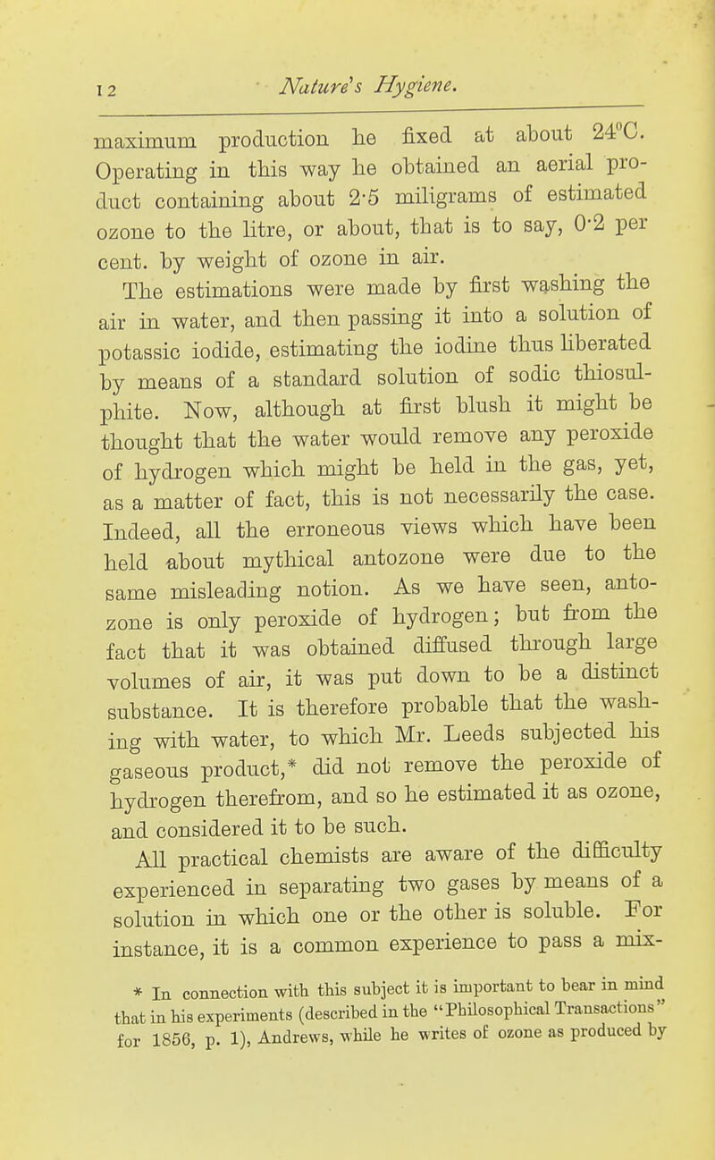 maximum production he fixed at about 24''C. Operating in this way lie obtained an aerial pro- duct containing about 2-5 miligrams of estimated ozone to the litre, or about, that is to say, 0-2 per cent, by weight of ozone in air. The estimations were made by first washing the air in water, and then passing it into a solution of potassic iodide, estimating the iodme thus hberated by means of a standard solution of sodic thiosul- phite. Now, although at first blush it might be thought that the water would remove any peroxide of hydrogen which might be held in the gas, yet, as a matter of fact, this is not necessarily the case. Indeed, all the erroneous views which have been held about mythical antozone were due to the same misleading notion. As we have seen, anto- zone is only peroxide of hydrogen; but from the fact that it was obtained diffused thi'ough large volumes of air, it was put down to be a distinct substance. It is therefore probable that the wash- ing with water, to which Mr. Leeds subjected his gaseous product,* did not remove the peroxide of hydrogen therefrom, and so he estimated it as ozone, and considered it to be such. AU practical chemists are aware of the difficulty experienced in separating two gases by means of a solution m which one or the other is soluble. For instance, it is a common experience to pass a mix- * In connection with this subject it is important to bear in mind that in his experiments (described in the PhUosophical Transactions for 1856, p. 1), Andrews, while he writes of ozone as produced by