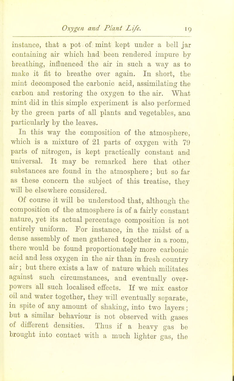 instance, tliafc a pot of mint kept under a bell jar containing air which had been rendered impure by- breathing, influenced the air in such a way as to make it fit to breathe over again. In short, the mint decomposed the carbonic acid, assimilating the carbon and restoring the oxygen to the air. What mint did in this simple experiment is also performed by the green parts of all plants and vegetables, ann particularly by the leaves. In this way the composition of the atmosphere, which is a mixture of 21 parts of oxygen with 79 parts of nitrogen, is kept practically constant and universal. It may be remarked here that other substances are found in the atmosphere; but so far as these concern the subject of this treatise, they will be elsewhere considered. Of course it will be understood that, although the composition of the atmosphere is of a fairly constant natm-e, yet its actual percentage composition is not entirely uniform. For instance, in the midst of a dense assembly of men gathered together in a room, there would be found proportionately more carbonic acid and less oxygen in the air than in fi-esh country air; but there exists a law of nature which militates against such cii'cumstances, and eventually over- powers all such localised effects. If we mix castor on and water together, they will eventually separate, in spite of any amount of shaking, into two layers; but a similar behaviour is not observed with gases of different densities. Thus if a heavy gas be brought into contact with a much lighter gas, the