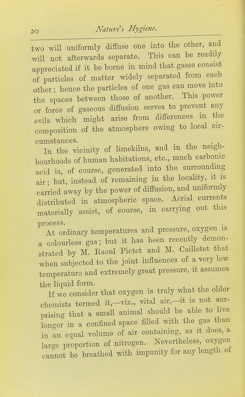 two win uniformly diffuse one into the other, and will not afterwards separate. This can be readily appreciated if it be borne in mind that gases consist of particles of matter widely separated from each other; hence the particles of one gas can move mto the spaces between those of another. This power or force of gaseous diffusion serves to prevent any evils which might arise from differences m the composition of the atmosphere owing to local cu- cumstances. . In the vicinity of limekilns, and in the neigh- bourhoods of human habitations, etc., much carbomc acid is, of course, generated into the surrounding air • but, instead of remaining in the locality, it is carried away by the power of diffusion, and uniformly distributed in atmospheric space. Aerial currents materially assist, of course, in carrying out this process. At ordinary temperatiues and pressure, oxygen is a colouriess gas; but it has been recently demon- strated by M. Eaoul Pictet and M. Cailletet that when subjected to the joint influences of a very low temperature and extremely great pressure, it assumes the liquid form. If we consider that oxygen is truly what the older chemists termed it,-vi^., vital air,-it is not sur- prising that a small animal should be able to live longer in a confined space fiUed with the gas than in an equal volume of air containing, as it does, a large proportion of nitrogen. Nevertheless, oxygen cannot be breathed with impunity for any length ot
