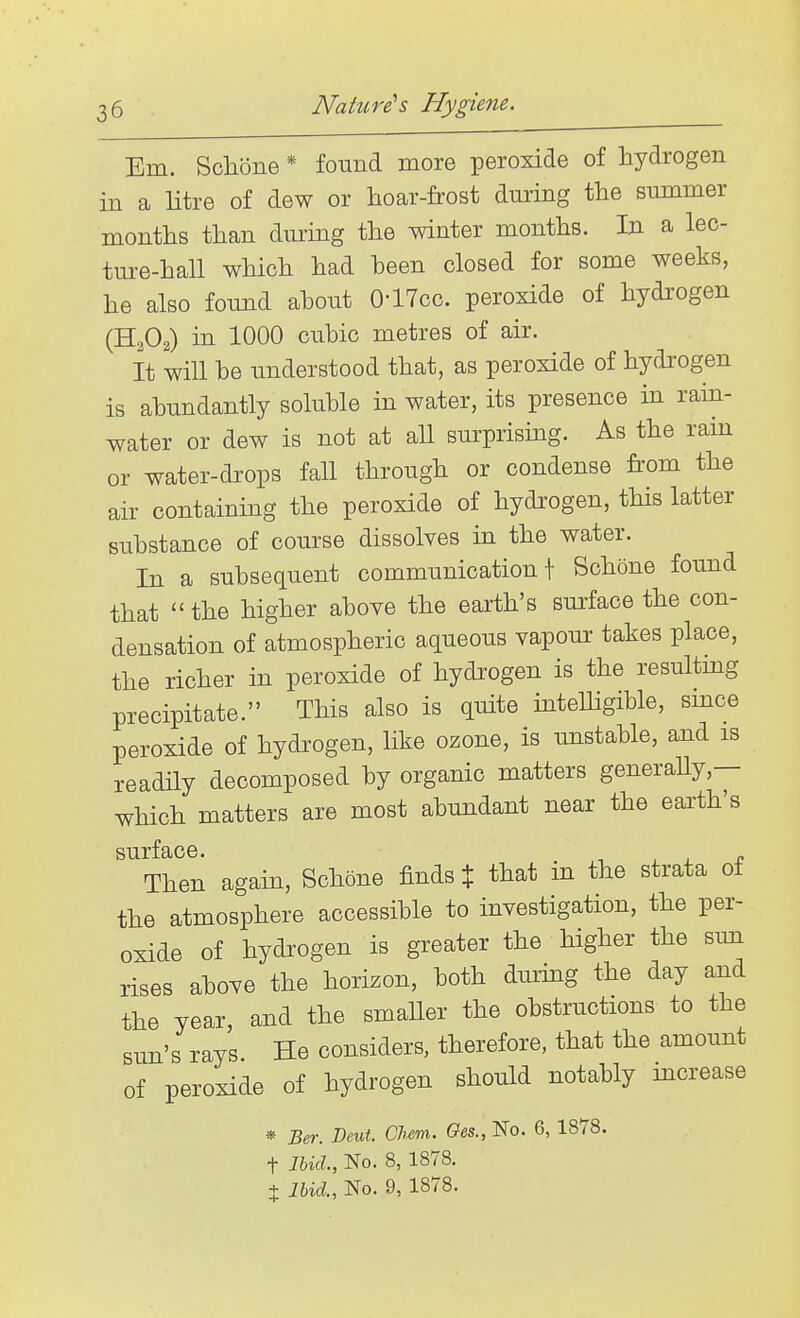 Em. Sclione * found more peroxide of hydrogen in a litre of dew or hoar-frost during the summer months than during the winter months. In a lec- ture-hall which had been closed for some weeks, he also found about O'lTcc. peroxide of hydi'Ogen (H2O2) in 1000 cubic metres of air. It will be understood that, as peroxide of hydrogen is abundantly soluble in water, its presence in ram- water or dew is not at all surprising. As the rain or water-drops fall through or condense from the air containing the peroxide of hydi'ogen, this latter substance of course dissolves in the water. In a subsequent communication f Schone found that the higher above the earth's surface the con- densation of atmospheric aqueous vapour takes place, the richer in peroxide of hydrogen is the resultmg precipitate. This also is quite intelligible, smce peroxide of hydrogen, like ozone, is unstable, and is readily decomposed by organic matters generaUy,— which matters are most abundant near the earth's Then again, Schone finds % that in the strata of the atmosphere accessible to investigation, the per- oxide of hydrogen is greater the higher the sim rises above the horizon, both during the day and the year, and the smaller the obstructions to the sun's rays He considers, therefore, that the amount of peroxide of hydrogen should notably increase * Ber. Dent. Chem. Ges., No. 6, 1878. t Ibid, No. 8, 1878. t Ibid., No. 9, 1878.