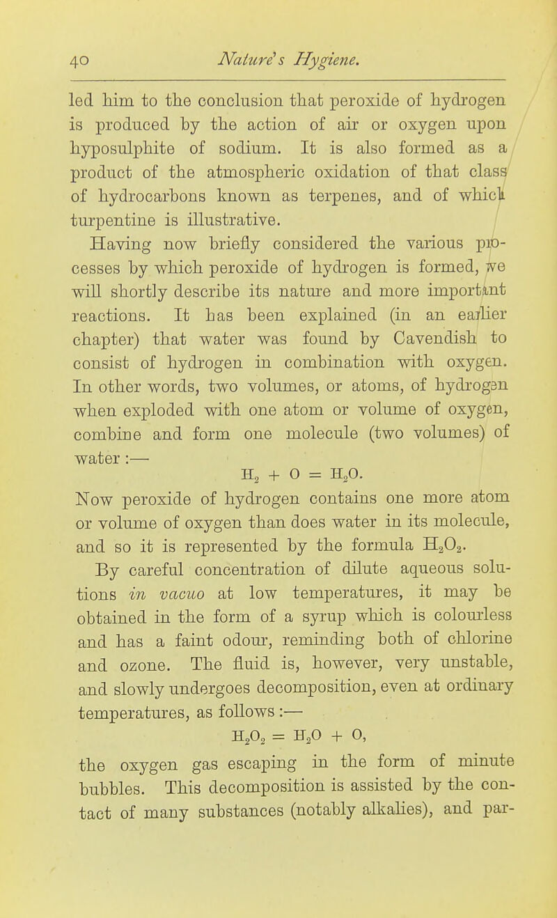 led him to the conclusion that peroxide of hydrogen is produced by the action of air or oxygen upon hyposulphite of sodium. It is also formed as product of the atmospheric oxidation of that class^ of hydrocarbons known as terpenes, and of whicli turpentine is illustrative. Having now briefly considered the various pro- cesses by which peroxide of hydrogen is formed, we will shortly describe its nature and more important reactions. It has been explained (in an eaiher chapter) that water was found by Cavendish to consist of hydrogen in combination vsdth oxygen. In other words, two volumes, or atoms, of hydrog3n when exploded with one atom or volume of oxygen, combine and form one molecule (two volumes) of water :— + O = H2O. Now peroxide of hydrogen contains one more atom or volume of oxygen than does water in its molecule, and so it is represented by the formula H2O2. By careful concentration of dilute aqueous solu- tions in vacuo at low temperatures, it may be obtained in the form of a syrup which is colourless and has a faint odom% reminding both of chlorine and ozone. The fluid is, however, very unstable, and slowly undergoes decomposition, even at ordinary temperatures, as follows :— H2O2 = H2O + O, the oxygen gas escaping in the form of minute bubbles. This decomposition is assisted by the con- tact of many substances (notably alkahes), and par-