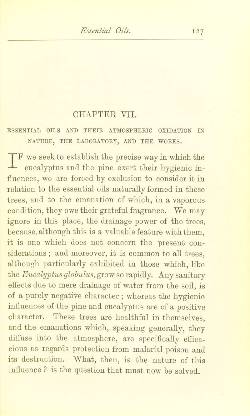 Essential Oils. CHAPTEE VII. ESSENTIAL OILS AND THEIR ATMOSPHERIC OXIDATION IN NATURE, THE LABORATORY, AND THE WORKS. TF we seek to establish, the precise way in which the eucalyptus and the pine exert their hygienic in- fluences, we are forced by exclusion to consider it in relation to the essential oils naturally formed in these trees, and to the emanation of which, in a vaporous condition, they owe their grateful fragrance. We may ignore in this place, the drainage power of the trees, because, although this is a valuable feature with them, it is one which does not concern the present con- siderations ; and moreover, it is common to all trees, although particularly exhibited in those which, like the Eucalyptus globulus, grow so rapidly. Any sanitary effects due to mere drainage of water from the soil, is of a pm-ely negative character ; whereas the hygienic influences of the pine and eucalyptus are of a positive character. These trees are healthful in themselves, and the emanations which, speaking generally, they diffuse into the atmosphere, are specifically efiica- cious as regards protection from malarial poison and its destruction. What, then, is the nature of this influence ? is the question that must now be solved.