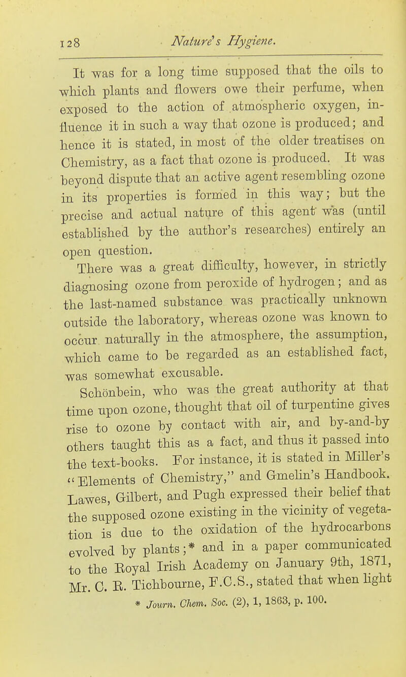 It was for a long time supposed that the oils to wMoh plants and flowers owe their perfume, when exposed to the action of atmospheric oxygen, in- fluence it in such a way that ozone is produced; and hence it is stated, in most of the older treatises on Chemistry, as a fact that ozone is produced. It was beyond dispute that an active agent resembhng ozone in its properties is formed in this way; but the precise and actual nature of this agenf was (until established by the author's researches) entirely an open question. There was a great difficulty, however, in strictly diagnosing ozone from peroxide of hydrogen; and as the last-named substance was practically unknown outside the laboratory, whereas ozone was known to occur naturally in the atmosphere, the assumption, which came to be regarded as an established fact, was somewhat excusable. Schonbein, who was the great authority at that time upon ozone, thought that oil of turpentme gives rise to ozone by contact with air, and by-and-by others taught this as a fact, and thus it passed into the text-books. For instance, it is stated in MiUer's Elements of Chemistry, and Gmehn's Handbook. Lawes, Gilbert, and Pugh expressed their behef that the supposed ozone existing in the vicinity of vegeta- tion is due to the oxidation of the hydrocai-bons evolved by plants;* and in a paper communicated to the Eoyal Irish Academy on January 9th, 1871, Mr. C. R. Tichbourne, F.C.S., stated that when light * Journ. Clirn. Soc. (2), 1, 1863, p. 100.