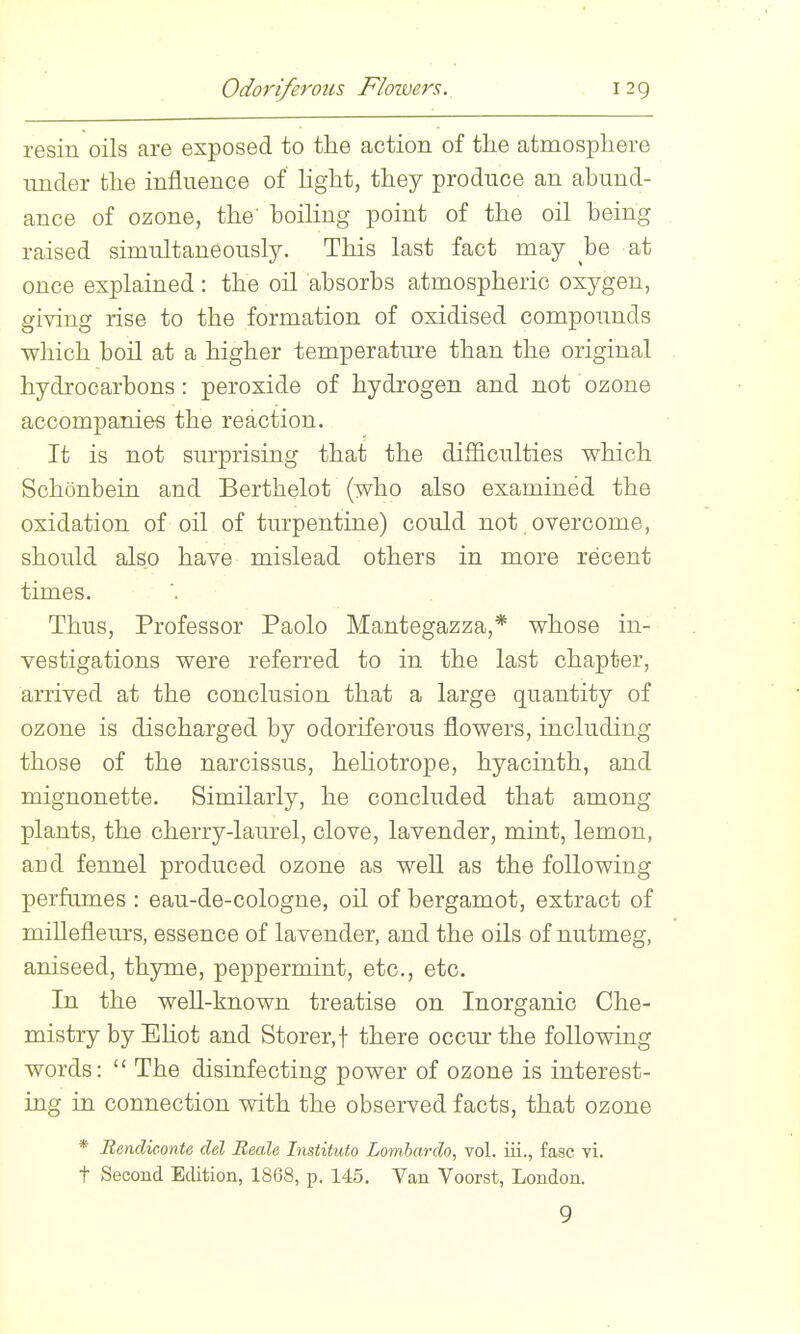 Odoriferous Flowers. resin oils are exposed to the action of tlie atmosphere under the influence of hght, they produce an abund- ance of ozone, the' boiling point of the oil being raised simultaneously. This last fact may be at once explained: the oil absorbs atmospheric oxygen, giving rise to the formation of oxidised compounds which boil at a higher temperature than the original hydrocarbons : peroxide of hydrogen and not' ozone accompanies the reaction. It is not sm-prising that the difficulties which Schonbein and Berthelot (who also examined the oxidation of oil of turpentine) could not overcome, should also have mislead others in more recent times. Thus, Professor Paolo Mantegazza,* whose in- vestigations were referred to in the last chapter, arrived at the conclusion that a large quantity of ozone is discharged by odoriferous flowers, including those of the narcissus, heliotrope, hyacinth, and mignonette. Similarly, he concluded that among plants, the cherry-laurel, clove, lavender, mint, lemon, and fennel produced ozone as well as the following perfumes : eau-de-cologne, oil of bergamot, extract of milleflem's, essence of lavender, and the oils of nutmeg, aniseed, thyme, peppermint, etc., etc. In the well-known treatise on Inorganic Che- mistry by EHot and Storer,f there occur the following words:  The disinfecting power of ozone is interest- ing in connection vnth the observed facts, that ozone * Bendiconte del Reale Instituto Lomhardo, vol. iii., fasc vi. t Second Edition, 1868, p. 145. Van Voorst, London. 9