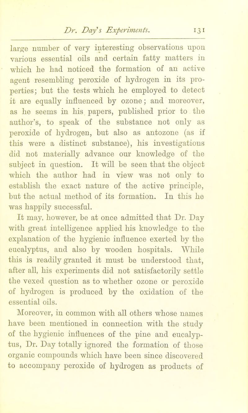 Dr. Day's Experiments. lai'o-e number of very interesting observations upon various essential oils and certain fatty matters in wMch he bad noticed the formation of an active agent resembling peroxide of hydrogen in its pro- perties; but tbe tests which he employed to detect it ai*e equally influenced by ozone; and moreover, as he seems in his. papers, published prior to the author's, to speak of the substance not only as peroxide of hydrogen, but also as antozone (as if this were a distinct substance), his investigations did not materially advance our knowledge of the subject in question. It will be seen that the object which the author had in view was not only to estabhsh the exact nature of the active principle, but the actual method of its formation. In this he was happily successful. It may, however, be at once admitted that Dr. Day with great intelhgence apphed his knowledge to the explanation of the hygienic influence exerted by the eucalyptus, and also by wooden hospitals. While this is readily granted it must be understood that, after all, his experiments did not satisfactorily settle the vexed question as to whether ozone or peroxide of hydrogen is produced by the oxidation of the essential oils. Moreover, in common with all others whose names have been mentioned in connection with the study of the hygienic influences of the pine and eucalyp- tus. Dr. Day totally ignored the formation of those organic compounds which have been since discovered to accompany peroxide of hydrogen as products of
