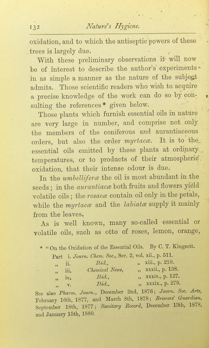 oxidation, and to wMch the antiseptic powers of these trees is largely due. • ' .■ With these preliminary ohservations i1? will now be of interest to describe the author's' experiments- in as simple a manner as the nature of the subject admits. Those scientific readers who wish to acquire a precise knowledge of the work can do so by con- f suiting the references* given below. . Those plants which furnish essential oils in nature are very large in number, and comprise not only, the members of the coniferous and aurantiaceous orders, but also the order myrtaccB. It is to the^ essential oils emitted by these plants at ordinary-. , temperatures, or to products of their atmospheric, oxidation, that their intense odour is due. In the umhellifercB the oil is most abundant in the seeds; in the aurantiaccB both fruits and flowers yield volatile oils ; the rosaccB contain oil only in the petals, while the myrtaca and the labiates supply it mainly from the leaves. As is well known, many so-called essential or volatile oils, such as otto of roses, lemon, orange, * On the Oxidation of tlie Essential Oils. By C. T. Kingzett. Part i. Journ. Ghem. Soc, Ser. 2, vol. xii., p. 511. „ ii. Ibid., „ xiii., p. 210. iii. CJiemical News, „ xxxii., p. 138. iv. Ibid., „ xxxiv., p. 127. V. Ibid., „ xxxix., p. 279. See also Pharm. Joum., December 2nd, 1876; Journ. Soc. Arts, February 16th, 1877, and March 8th, 1878; Brewers' Guardian, September 18th, 1877; Sanitary Record, December 13th, 1878, and January 15th, 1880.