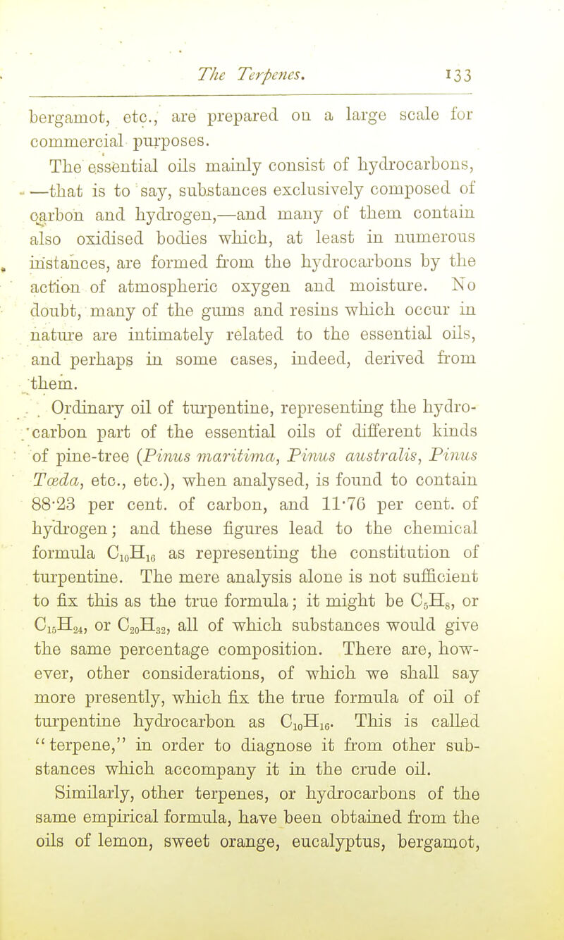bergamot, etc., are prepared oa a large scale for commercial purposes. The essential oils mainly consist of hydrocarbons, that is to say, substances exclusively composed of carbon and hydrogen,—and many of them contain also oxidised bodies which, at least in numerous ihstaiices, are formed from the hydrocarbons by the action of atmospheric oxygen and moistm^e. No doubt, many of the gums and resins which occur in nature are intimately related to the essential oils, . and perhaps in some cases, indeed, derived from •_them. . Ordinary oil of turpentine, representing the hydro- carbon part of the essential oils of different kinds ■ of pine-tree {Finns maritima, Finns australis, Finns Tosda, etc., etc.), when analysed, is found to contain 88'23 per cent, of carbon, and 1176 per cent, of hydrogen; and these figures lead to the chemical formula CioHio as representing the constitution of turpentine. The mere analysis alone is not sufficient to fix this as the true formula; it might be CsHg, or C15H24, or C20H32, all of which substances would give the same percentage composition. There are, how- ever, other considerations, of which we shall say more presently, which fix the true formula of oil of turpentine hydi'ocarbon as CioHig. This is called terpene, in order to diagnose it from other sub- stances which accompany it in the crude oil. Similarly, other terpenes, or hydrocarbons of the same empirical formula, have been obtained from the oils of lemon, sweet orange, eucalyptus, bergamot.