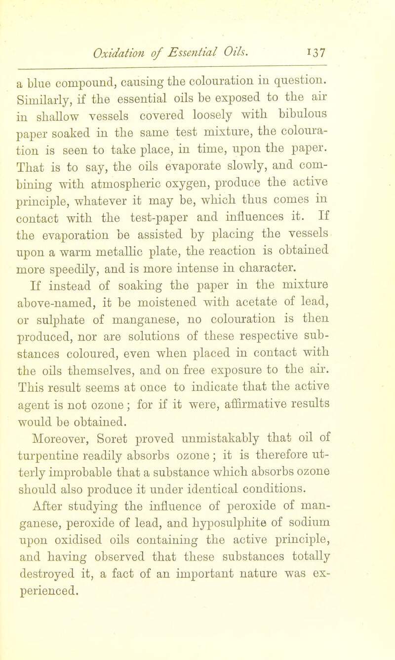 a blue compound, causing the colouration in question. Similarly, if the essential oils be exposed to the air in shallow vessels covered loosely with bibulous paper soaked in the same test mixtm-e, the coloura- tion is seen to take place, in time, upon the paper. That is to say, the oils evaporate slowly, and com- bining with atmospheric oxygen, produce the active principle, whatever it may be, which thus comes in contact with the test-paper and influences it. If the evaporation be assisted by placing the vessels upon a warm metallic plate, the reaction is obtained more speedily, and is more intense in character. If instead of soaking the paper in the mixture above-named, it be moistened with acetate of lead, or sulphate of manganese, no colouration is then produced, nor are solutions of these respective sub- stances coloured, even when placed in contact with the oils themselves, and on free exposure to the air. This result seems at once to indicate that the active agent is not ozone; for if it were, affirmative results would be obtained. Moreover, Soret proved unmistakably that oil of turpentine readily absorbs ozone; it is therefore ut- terly improbable that a substance which absorbs ozone should also produce it under identical conditions. After studying the influence of peroxide of man- ganese, peroxide of lead, and hyposulphite of sodium upon oxidised oils containing the active principle, and having observed that these substances totally destroyed it, a fact of an important nature was ex- perienced.