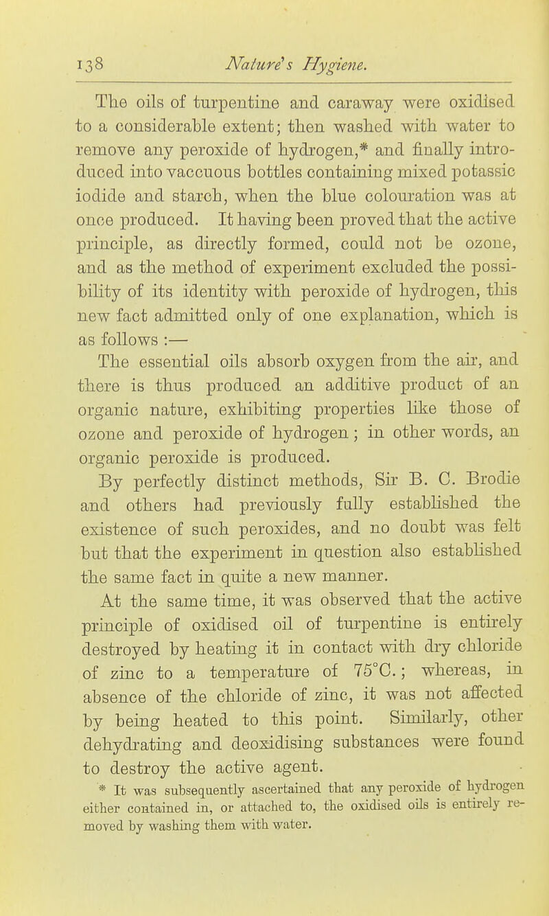 The oils of turpentine and caraway were oxidised to a considerable extent; then washed with water to remove any peroxide of hydrogen,* and finally intro- duced into vaccuous bottles containing mixed potassic iodide and starch, when the blue colom-ation was at once produced. It having been proved that the active principle, as directly formed, could not be ozone, and as the method of experiment excluded the possi- bility of its identity with peroxide of hydrogen, this new fact admitted only of one explanation, which is as follows :— The essential oils absorb oxygen from the air, and there is thus produced an additive product of an organic nature, exhibiting properties like those of ozone and peroxide of hydrogen; in other words, an organic peroxide is produced. By perfectly distinct methods, Sir B. C. Brodie and others had previously fully established the existence of such peroxides, and no doubt was felt but that the experiment in question also established the same fact in quite a new manner. At the same time, it was observed that the active principle of oxidised oil of turpentine is entirely destroyed by heating it in contact with diy chloride of zinc to a temperature of 75°0.; whereas, in absence of the chloride of zinc, it was not affected by being heated to this point. Similarly, other dehydrating and deoxidising substances were found to destroy the active agent. * It was subsequently ascertained that any peroxide o£ hydrogen either contained in, or attached to, the oxidised oils is entirely re- moved by washing them with water.