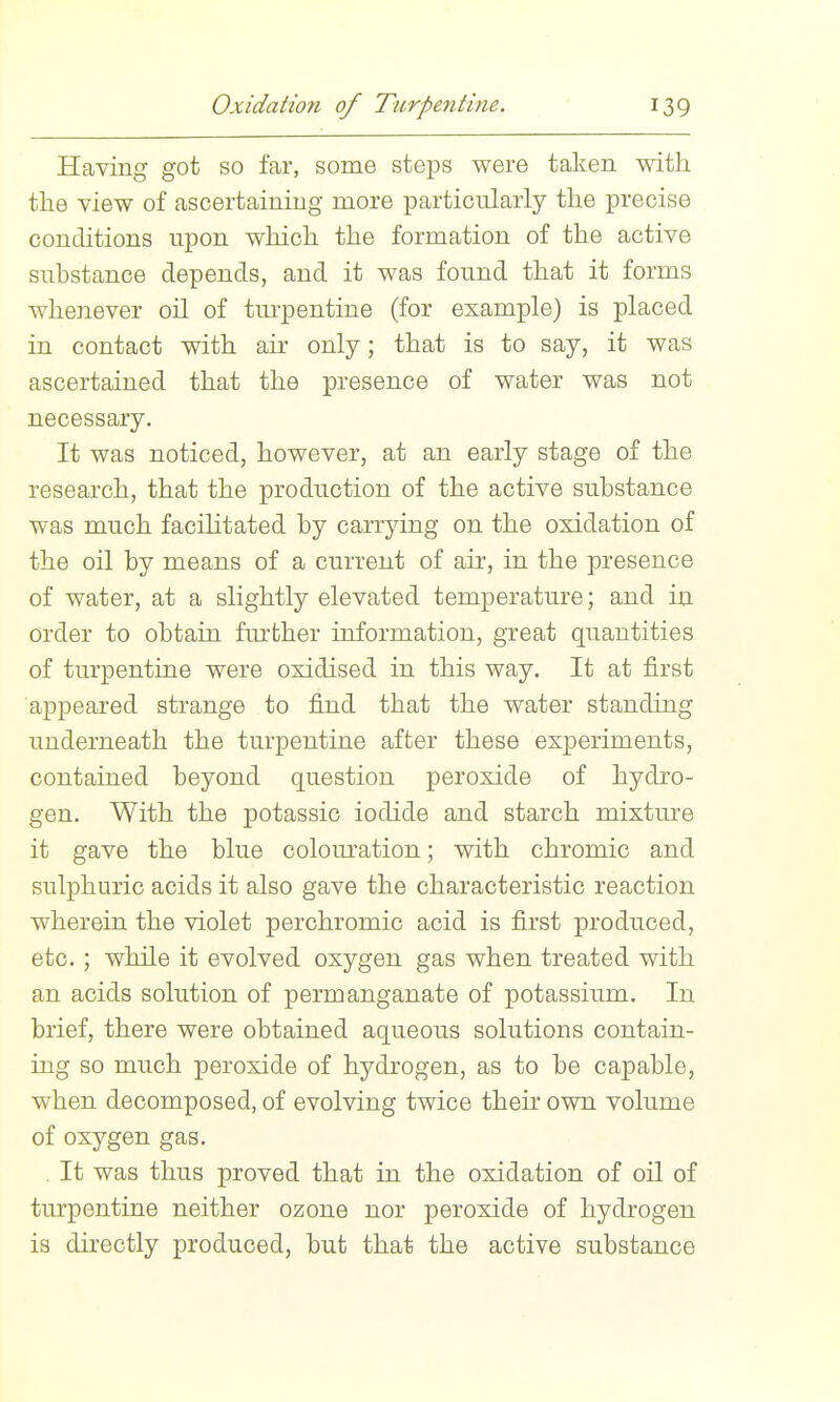 Having got so far, some steps were taken with the view of ascertaining more particularly the precise conditions upon which the formation of the active substance depends, and it was found that it forms whenever oil of turpentine (for example) is placed in contact with air only; that is to say, it was ascertained that the presence of water was not necessary. It was noticed, however, at an early stage of the research, that the production of the active substance was much facihtated by carrying on the oxidation of the oil by means of a current of air, in the presence of water, at a slightly elevated temperature; and in order to obtain further information, great quantities of turpentine were oxidised in this way. It at first appeared strange to find that the water standing underneath the turpentine after these experiments, contained beyond question peroxide of hydro- gen. With the potassic iodide and starch mixture it gave the blue colouration; with chromic and sulphuric acids it also gave the characteristic reaction wherein the violet perchromic acid is first produced, etc. ; while it evolved oxygen gas when treated with an acids solution of permanganate of potassium. In brief, there were obtained aqueous solutions contain- ing so much peroxide of hydrogen, as to be capable, when decomposed, of evolving twice their own volume of oxygen gas. . It was thus proved that in the oxidation of oil of turpentine neither ozone nor peroxide of hydrogen is directly produced, but that the active substance