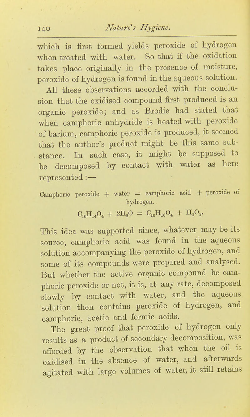 which is first formed yields peroxide of hydi'ogen when treated with water. So that if the oxidation takes place originally in the presence of moisture, peroxide of hydrogen is found in the aqueous solution. All these observations accorded with the conclu- sion that the oxidised compound first produced is an organic peroxide; and as Brodie had stated that when camphoric anhydride is heated with peroxide of barium, camphoric peroxide is produced, it seemed that the author's product might be this same sub- stance. In such case, it might be supposed to be decomposed by contact with water as here represented:— Camphoric peroxide -|- water = camphoric acid + peroxide of hydrogen. CioHj.O^ + 2H2O = CioHigO^ + H2O2. This idea was supported since, whatever may be its source, camphoric acid was found in the aqueous solution accompanying the peroxide of hydrogen, and some of its compounds were prepared and analysed. But whether the active organic compound be cam- phoric peroxide or not, it is, at any rate, decomposed slowly by contact with water, and the aqueous solution then contains peroxide of hydrogen, and camphoric, acetic and formic acids. The great proof that peroxide of hydrogen only results as a product of secondary decomposition, was afforded by the observation that when the oil is oxidised in the absence of water, and afterwards agitated with large volumes of water, it still retains