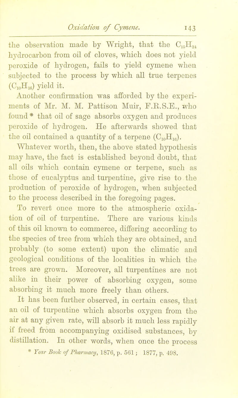 tlie observation made by Wright, that the C15H21 hydrocarbon from oil of cloves, vs^hich does not yield peroxide of hydi'ogen, fails to yield cymene when subjected to the process by which all true terpenes (CioH.e) yield it. Another confirmation was afforded by the experi- ments of Mr. M. M. Pattison Muir, F.E.S.E., who found * that oil of sage absorbs oxygen and produces peroxide of hydrogen. He afterwards showed that the oil contained a quantity of a terpene (CioHje). Whatever worth, then, the above stated hypothesis may have, the fact is established beyond doubt, that all oils which contain cymene or terpene, such as those of eucalyptus and turpentine, give rise to the production of peroxide of hydrogen, when subjected to the process described in the foregoing pages. To revert once more to the atmospheric oxida- tion of oil of turpentine. There are various kinds of this oil known to commerce, differing according to the species of tree from which they are obtained, and probably (to some extent) upon the chmatic and geological conditions of the localities in which the trees are grown. Moreover, all turpentines are not ahke in their power of absorbing oxygen, some absorbing it much more freely than others. It has been further observed, in certain cases, that an oil of turpentine which absorbs oxygen fr-om the air at any given rate, will absorb it much less rapidly if freed from accompanying oxidised substances, by distillation. In other words, when once the process * Year Boole of Pharmaaj, 1876, p. 561; 1877, p. 498,
