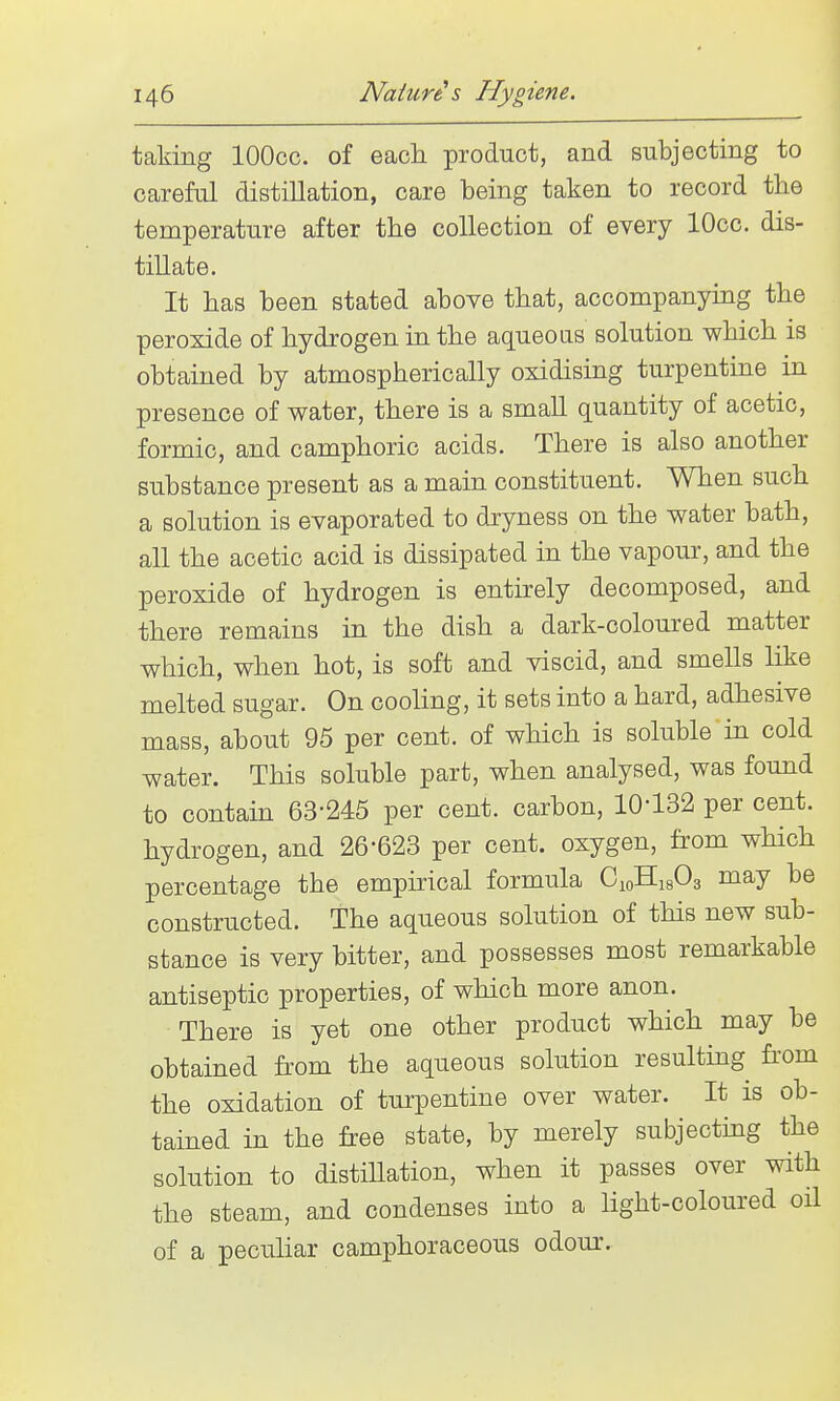 taking lOOcc. of each product, and subjecting to careful distillation, care being taken to record the temperature after the collection of every lOcc. dis- tillate. It has been stated above that, accompanying the peroxide of hydrogen in the aqueoas solution which is obtained by atmospherically oxidising turpentine in presence of water, there is a small quantity of acetic, formic, and camphoric acids. There is also another substance present as a main constituent. When such a solution is evaporated to dryness on the water bath, all the acetic acid is dissipated in the vapour, and the peroxide of hydrogen is entirely decomposed, and there remains in the dish a dark-coloured matter which, when hot, is soft and viscid, and smells like melted sugar. On cooling, it sets into a hard, adhesive mass, about 95 per cent, of which is soluble in cold water. This soluble part, when analysed, was found to contam 63-245 per cent, carbon, 10-132 per cent, hydrogen, and 26-623 per cent, oxygen, from which percentage the empirical formula CioHigOg may be constructed. The aqueous solution of this new sub- stance is very bitter, and possesses most remarkable antiseptic properties, of which more anon. There is yet one other product which may be obtained from the aqueous solution resulting from the oxidation of turpentine over water. It is ob- tained in the free state, by merely subjecting the solution to distillation, when it passes over with the steam, and condenses into a light-coloured oil of a pecuhar camphoraceous odour.