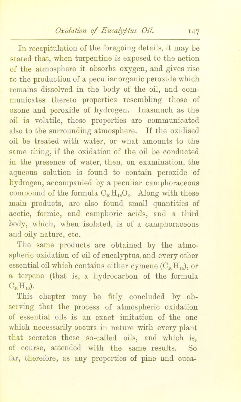 lu recapitulation of the foregoing details, it may be stated that, when turpentine is exposed to the action of the atmosphere it absorbs oxygen, and gives rise to the production of a peculiar organic peroxide which remains dissolved in the body of the oil, and com- municates thereto properties resembUng those of ozone and peroxide of hydrogen. Inasmuch as the oil is volatile, these properties are communicated also to the surrounding atmosphere. If the oxidised oil be treated with water, or what amounts to the same thing, if the oxidation of the oil be conducted in the presence of water, then, on examination, the aqueous solution is found to contain peroxide of hydrogen, accompanied by a pecuhar camphoraceous compound of the formula CioHigOg. Along with these main products, are also found smaU quantities of acetic, formic, and camphoric acids, and a third body, which, when isolated, is of a camphoraceous and oily nature, etc. The same products are obtained by the atmo- spheric oxidation of oil of eucalyptus, and every other essential oil which contains either cymene (C10H14), or a terpene (that is, a hydrocarbon of the formula This chapter may be fitly concluded by ob- serving that the process of atmospheric oxidation of essential oils is an exact imitation of the one which necessarily occurs in nature with every plant that secretes these so-called oils, and which is, of course, attended with the same results. So far, therefore, as any properties of pine and euca-